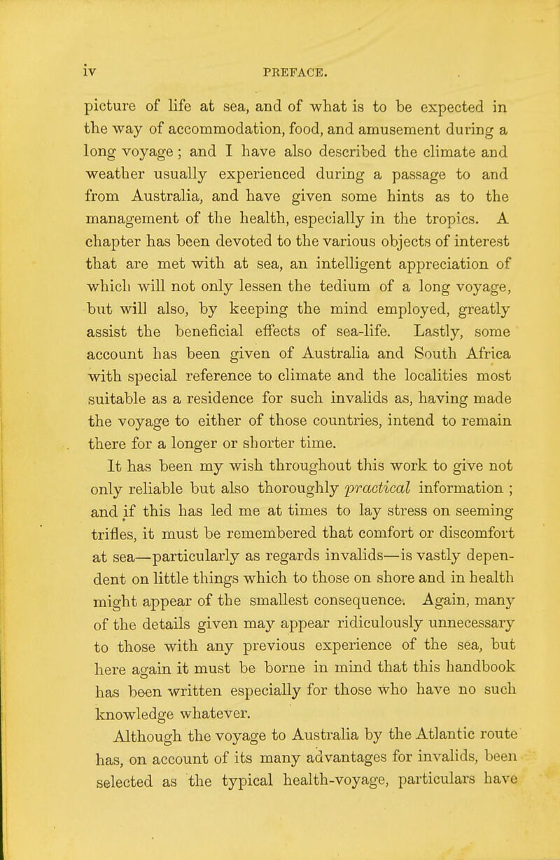 picture of life at sea, and of what is to be expected in the way of accommodation, food, and amusement during a long voyage; and I have also described the climate and weather usually experienced during a passage to and from Australia, and have given some hints as to the management of the health, especially in the tropics. A chapter has been devoted to the various objects of interest that are met with at sea, an intelligent appreciation of which win not only lessen the tedium of a long voyage, but will also, by keeping the mind employed, greatly assist the beneficial effects of sea-life. Lastly, some account has been given of Australia and South Africa with special reference to climate and the localities most suitable as a residence for such invalids as, having made the voyage to either of those countries, intend to remain there for a longer or shorter time. It has been my wish throughout this work to give not only reliable but also thoroughly practical information ; and if this has led me at times to lay stress on seeming trifles, it must be remembered that comfort or discomfort at sea—particularly as regards invalids—is vastly depen- dent on little things which to those on shore and in health might appear of the smallest consequence. Again, manj^ of the details given may appear ridiculously unnecessary to those with any previous experience of the sea, but here ao-ain it must be borne in mind that this handbook has been written especially for those who have no such knowledge whatever. Although the voyage to Australia by the Atlantic route has, on account of its many advantages for invalids, been selected as the typical health-voyage, particulars have