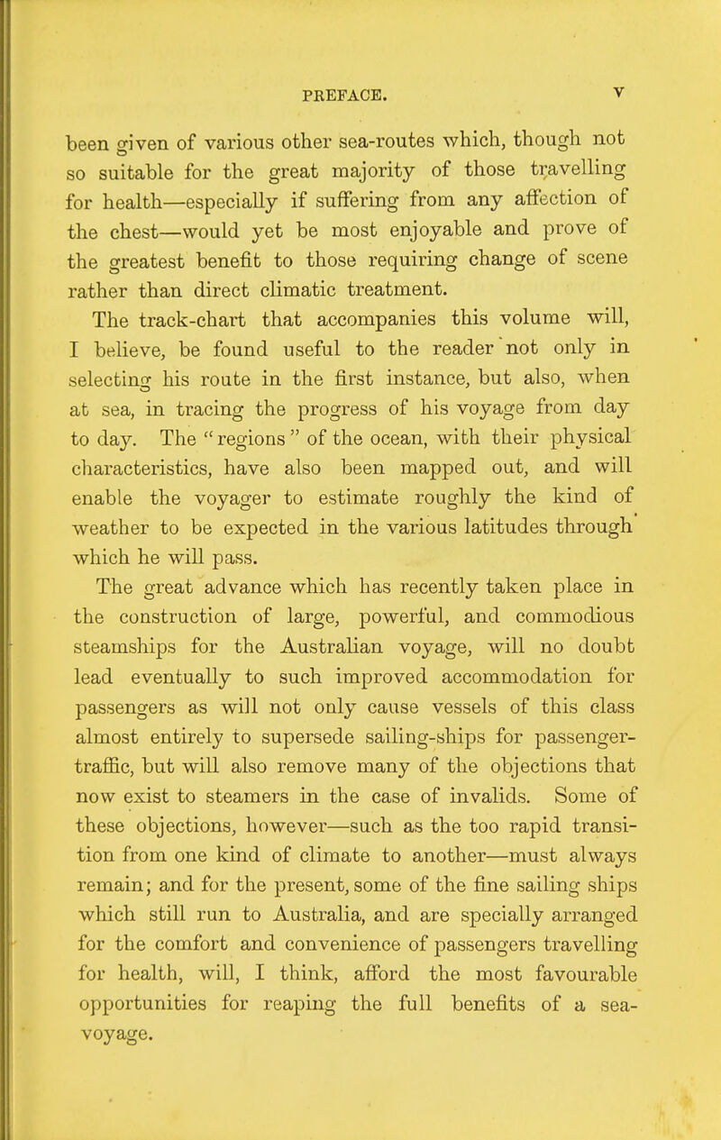 been dven of various other sea-routes which, though not so suitable for the great majority of those travelling for health—especially if suffering from any affection of the chest—would yet be most enjoyable and prove of the greatest benefit to those requiring change of scene rather than direct climatic treatment. The track-chart that accompanies this volume will, I believe, be found useful to the reader not only in selecting his route in the first instance, but also, when at sea, in tracing the progress of his voyage from day to day. The  regions  of the ocean, with their physical characteristics, have also been mapped out, and will enable the voyager to estimate roughly the kind of weather to be expected in the various latitudes through which he will pass. The great advance which has recently taken place in the construction of large, powerful, and commodious steamships for the Australian voyage, will no doubt lead eventually to such improved accommodation for passengers as will not only cause vessels of this class almost entirely to supersede sailing-ships for passenger- traffic, but will also remove many of the objections that now exist to steamers in the case of invalids. Some of these objections, however—such as the too rapid transi- tion from one kind of climate to another—must always remain; and for the present, some of the fine sailing ships which still run to Australia, and are specially arranged for the comfort and convenience of passengers travelling for health, will, I think, afford the most favourable opportunities for reaping the full benefits of a sea- voyage.