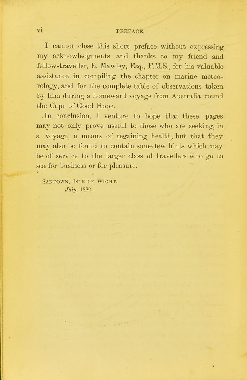 I cannot close this short preface without expressing my acknowledgments and thanks to my friend and fellow-traveller, E. Mawley, Esq., F.M.S., for his valuable assistance in compiling the chapter on marine meteo- rology, and for the complete table of observations taken by him during a homeward voyage from Australia round the Cape of Good Hope. .In conclusion, I venture to hope that these pages may not only prove useful to those who are seeking, in a voyage, a means of regaining health, but that they may also be found to contain some few hints which may be of service to the larger class of travellers who go to sea for business or for pleasure. Sandown, Isle of Wight, July, 1880.