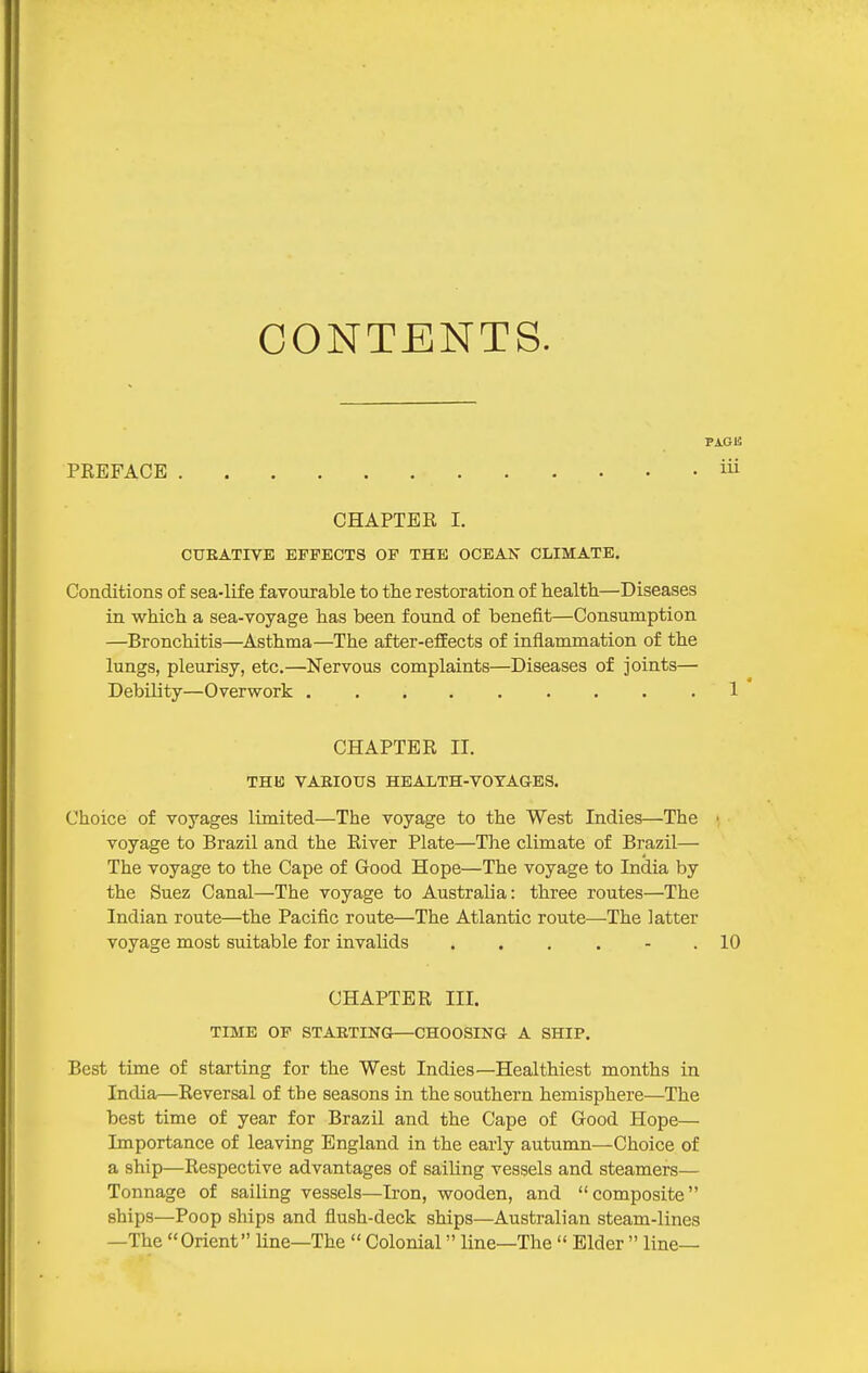 CONTENTS. PAGE PREFACE iii CHAPTER I. CUKATIVE EFFECTS OP THE OCEAN CLIMATE. Conditions of sea-life favourable to the restoration of health—Diseases in which a sea-voyage has been found, of benefit—Consumption —Bronchitis—Asthma—The after-effects of inflammation of the lungs, pleurisy, etc.—Nervous complaints—Diseases of Joints— Debility—Overwork ......... 1 CHAPTER II. THE VARIOUS HEALTH-VOYAGES. Choice of voyages limited—The voyage to the West Indies—The ■ voyage to Brazil and the River Plate—The climate of Brazil— The voyage to the Cape of Good Hope—The voyage to India by the Suez Canal—The voyage to Australia: three routes—The Indian route—the Pacific route—The Atlantic route—The latter voyage most suitable for invalids . . . . - .10 CHAPTER III. TIME OF STAKTING—CHOOSING A SHIP. Best time of starting for the West Indies—Healthiest months in India—Reversal of tbe seasons in the southern hemisphere—The best time of year for Brazil and the Cape of Good Hope— Importance of leaving England in the early autumn—Choice of a ship—Respective advantages of sailing vessels and steamers— Tonnage of sailing vessels—Iron, wooden, and composite ships—Poop ships and flush-deck ships—Australian steam-lines —The Orient line—The  Colonial line—The  Elder  line—