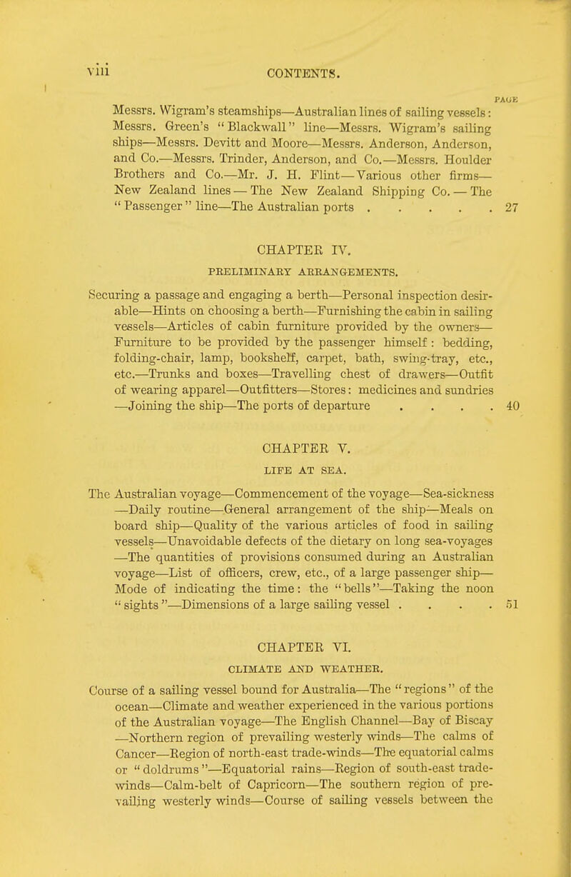 PAUE Messrs. Wigram's steamships—Australian lines of sailing vessels: Messrs. Green's Blackwall line—Messrs. Wigram's sailing ships—Messrs. Devltt and Moore—Messrs. Anderson, Anderson, and Co.—Messrs. Trinder, Anderson, and Co.—Messrs. Houlder Brothers and Co.—Mr. J. H. Flint—Various other firms— New Zealand lines — The New Zealand Shipping Co. — The  Passenger  line—The Australian ports 27 CHAPTER IV, PEELIMINARY AEEANGEMENTS. Securing a passage and engaging a berth—Personal inspection desir- able—Hints on choosing a berth—Furnishing the cabin in sailing vessels—Articles of cabin furniture provided by the owners— Furniture to be provided by the passenger himself : bedding, folding-chair, lamp, bookshelf, carpet, bath, swing-tray, etc., etc.—Trunks and boxes—Travelling chest of drawers—Outfit of wearing apparel—Outfitters—Stores: medicines and sundries —Joining the ship—The ports of departure . . . .40 CHAPTER V. LIFE AT SEA. The Australian voyage—Commencement of the voyage—Sea-sickness —Daily routine—General arrangement of the ship—Meals on board ship—Quality of the various articles of food in sailing vessels—Unavoidable defects of the dietary on long sea-voyages —The quantities of provisions consiimed during an Australian voyage—List of ofiicers, crew, etc., of a large passenger ship— Mode of indicating the time: the bells—Taking the noon  sights —Dimensions of a large sailing vessel . . . .51 CHAPTER VI. CLIMATE AND WEATHER. Course of a sailing vessel bound for Australia—The regions of the ocean—Climate and weather experienced in the various portions of the Australian voyage—The English Channel—Bay of Biscay —Northern region of prevailing westerly winds—The calms of Cancer—Region of north-east trade-winds—Th-e equatorial calms or  doldrums —Equatorial rains—Region of south-east trade- winds—Calm-belt of Capricorn—The southern region of pre- vailing westerly winds—Course of sailing vessels between the