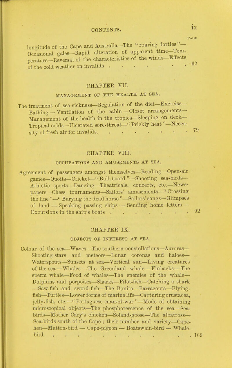 PAOK lon-itudeof the Cape and Australia-The roaring forties- Occasional gales-Rapid alteration of apparent time—Tem- perature-Reversal of the characteristics of the winds-Effects of the cold weather on invalids CHAPTER VII. MANAGEMENT OP THE HEALTH AT SEA. The treatment of sea-sickness—Regulation of the diet—Exercise- Bathing — Ventilation of the cabin —Closet arrangements- Management of the health in the tropics—Sleeping on deck- Tropical colds—Ulcerated sore-throat— Prickly heat—Neces- sity of fresh air for invalids CHAPTER VIIL OCCUPATIONS AND AMUSEMENTS AT SEA. Agreement of passengers amongst themselves—Reading—Open-air games—Quoits—Cricket— Bull-board —Shooting sea-birds- Athletic sports—Dancing—Theatricals, concerts, etc.—News- papers—Chess tournaments—Sailors' amusements— Crossing the line — Burying the dead horse —Sailors' songs—Glimpses of land — Speaking passing ships — Sending home letters — Excursions in the ship's boats ..... . • CHAPTER IX. OBJECTS OF INTEREST AT SEA. Colour of the sea—Waves—The southern constellations—Auroras— Shooting-stars and meteors—Lunar coronas and haloes— Waterspouts—Sunsets at sea—Vertical sun—Living creatures of the sea—Whales—The Greenland whale—Finbacks—The sperm whale—Food of whales—The enemies of the whale— Dolphins and porpoises—Sharks—Pilot-fish—Catching a shark —Saw-fish and sword-fish—The Bonito—Barracouta—Flying- fish—Turtles—Lower forms of marine life—Capturing Crustacea, jelly-fish, etc.— Portuguese man-of-war —Mode of obtaining microscopical objects—The phosphorescence of the sea—Sea- birds—Mother Gary's chicken—Soland-goose—The albatross—r- Sea-birds south of the Cape ; their number and variety—Cape- hen—Mutton-bird — Cape-pigeon — Boatswain-bird — Whale- bird . . . . 1C9