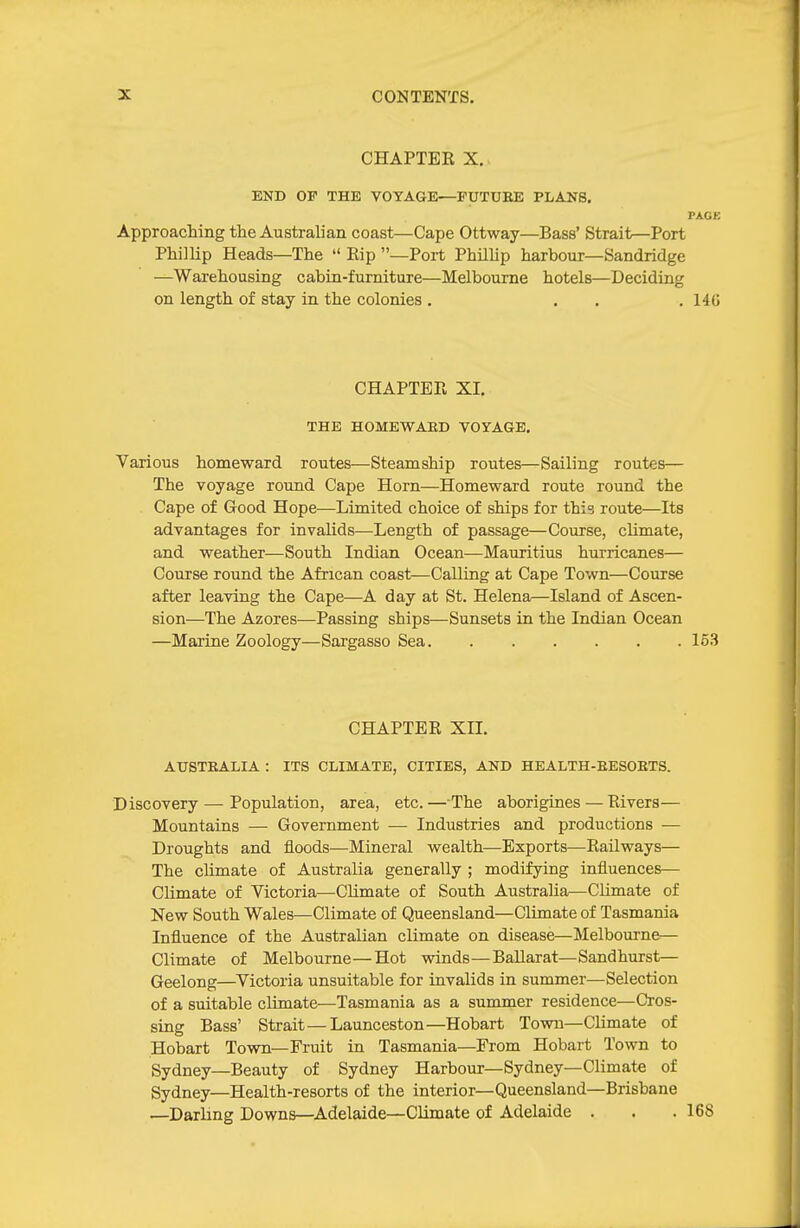 CHAPTER X. END OF THE VOTAaE—FUTUEE PLANS. PACK Approaching the Australian coast—Cape Ottway—Bass' Strait—Port Phillip Heads—The  Eip —Port PhilUp harbour—Sandridge —Warehousing cabin-furniture—Melbourne hotels—Deciding on length of stay in the colonies . ... 140 CHAPTER XI. THE HOMEWAED VOrAGB. Various homeward routes—Steamship routes—Sailing routes— The voyage round Cape Horn—Homeward route round the Cape of Good Hope—Limited choice of ships for this route—Its advantages for invalids—Length of passage—Course, climate, and weather—South Indian Ocean—Mauritius hurricanes— Course round the African coast—Calling at Cape Town—Course after leaving the Cape—A day at St. Helena—Island of Ascen- sion—The Azores—Passing ships—Sunsets in the Indian Ocean —Marine Zoology—Sargasso Sea 163 CHAPTER XIL AUSTEALIA : ITS CLIMATE, CITIES, AND HEALTH-EESOETS. Discovery — Population, area, etc. — The aborigines — Rivers— Mountains — Government — Industries and productions — Droughts and floods—Mineral wealth—Exports—Railways— The climate of Australia generally ; modifying influences— Climate of Victoria—Climate of South Australia—Climate of New South Wales—Climate of Queensland—Climate of Tasmania Influence of the Australian climate on disease—Melbourne— Climate of Melbourne—Hot winds—Ballarat—Sandhurst— Geelong—Victoria unsuitable for invalids in summer—Selection of a suitable climate—Tasmania as a summer residence—Cros- sing Bass' Strait—Launceston—Hobart Town—Climate of Hobart Town—Fruit in Tasmania—From Hobart Town to Sydney—Beauty of Sydney Harbour—Sydney—Climate of Sydney—Health-resorts of the interior—Queensland—Brisbane —Darling Downs—Adelaide—Climate of Adelaide . . . 168