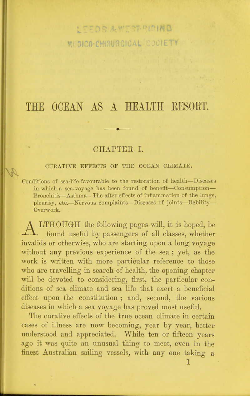 THE OCEAN AS A HEALTH EESOET. CHAPTER I. CURATIVE EFFECTS OF THE OCEAN CLIMATE. Conditions of sea-life favourable to the restoration of health—Diseases in which a sea-voyage has been found of benefit—Consumption— Bronchitis—Asthma— The after-effects of inflammation of the lungs, pleurisy, etc.—Nervous complaints—Diseases of joints—Debility— Overwork. ALTHOUGH the following pages will, it is hoped, be found useful by passengers of all classes, whether invalids or otherwise, who are starting upon a long voyage without any previous experience of the sea ; yet, as the work is written with more particular reference to those who are travelling in search of health, the opening chapter will be devoted to considering, first, the particular con- ditions of sea climate and sea life that exert a beneficial effect upon the constitution; and, second, the various diseases in which a sea voyage has proved most useful. The curative effects of the true ocean climate in certain cases of illness are now becoming, year by year, better understood and appreciated. While ten or fifteen years ago it was quite an unusual thing to meet, even in the finest Australian sailing vessels, with any one taking a