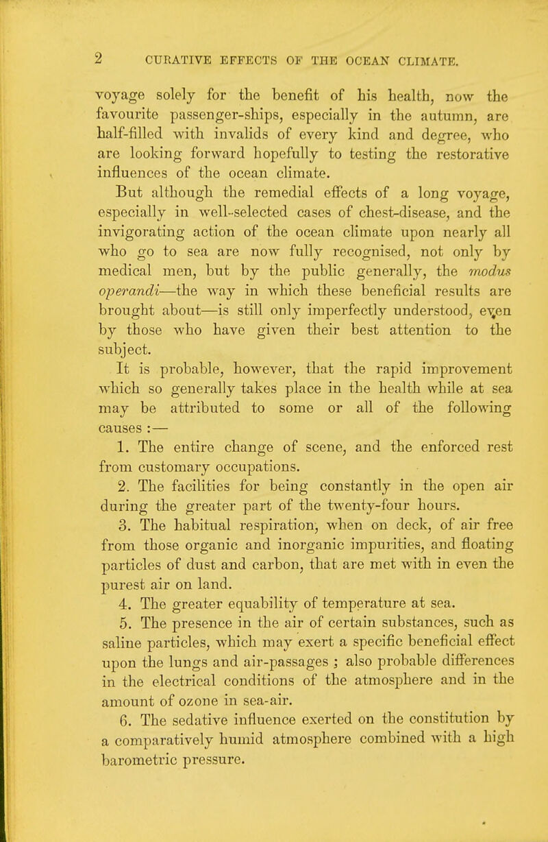 voyage solely for the benefit of his health, now the favourite passenger-ships, especially in the autumn, are half-filled with invalids of every kind and degree, who are looking forward hopefully to testing the restorative influences of the ocean climate. But although the remedial effects of a long voyage, especially in well-selected cases of chest-disease, and the invigorating action of the ocean climate upon nearly all who go to sea are now fully recognised, not only by medical men, but by the public generally, the modus operandi—the way in which these beneficial results are brought about—is still only imperfectly understood, e%en by those who have given their best attention to the subject. It is probable, however, that the rapid improvement which so generally takes place in the health while at sea may be attributed to some or all of the following causes :— 1. The entire change of scene, and the enforced rest from customary occupations. 2. The facilities for being constantly in the open air during the greater part of the twenty-four hours. 3. The habitual respiration, when on deck, of air free from those organic and inorganic impurities, and floating particles of dust and carbon, that are met with in even the purest air on land. 4. The greater equability of temperature at sea. 5. The presence in the air of certain substances, such as saline particles, which may exert a specific beneficial effect upon the lungs and air-passages ; also probable differences in the electrical conditions of the atmosphere and in the amount of ozone in sea-air. 6. The sedative influence exerted on the constitution by a comparatively humid atmosphere combined with a high barometric pressure.