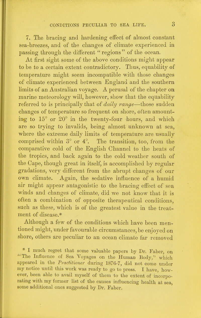 7. The bracing and harclenine; effect of almost constant sea-breezes, and of the changes of climate experienced in passing through the different  regions of the ocean. At first sight some of the above conditions might appear to be to a certain extent contradictory. Thus, equability of temperature might seem incompatible with those changes of climate experienced between England and the southern limits of an Australian voyage. A perusal of the chapter on marine meteorology will, however, show that the equability referred to is principally that of daily range—those sudden changes of temperature so frequent on shore, often amount- ing to 15° or 20° in the twenty-four hours, and which are so trying to invalids, being almost unknown at sea, where the extreme daily limits of temperature are usually comprised within 3° or 4°. The transition, too, from the comparative cold of the English Channel to the heats of the tropics, and back again to the cold weather south of the Cape, though great in itself, is accomplished by regular gradations, very different from the abrupt changes of our own climate. Again, the sedative influence of a humid air might appear antagonistic to the bracing effect of sea winds and changes of climate, did we not know that it is often a combination of opposite therapeutical conditions, such as these, which is of the greatest value in the treat- ment of disease.* Although a few of the conditions which have been men- tioned might, under favourable circumstances, be enjoyed on shore, others are peculiar to an ocean climate far removed * I much regret that some valuable papers by Dr. Faber, on The Influence of Sea Voyages on the Human Body, which appeared in the Practitioner during 1876-7, did not come under my notice until this work was ready to go to press. I have, how- ever, been able to avail myself of them to the extent of incorpo- rating with my former list of the causes influencing health at sea, some additional ones suggested by Dr. Faber.
