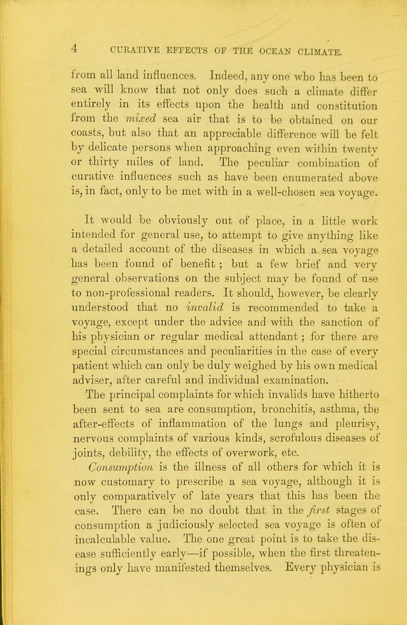 from all land influences. Indeed, any one who has been to sea will know that not only does such a climate differ entirely in its effects upon the health and constitution from the mixed sea air that is to be obtained on our coasts, but also that an appreciable difference Avill be felt by delicate persons when approaching even within twenty or thirty miles of land. The peculiar combination of curative influences such as have been enumerated above is, in fact, only to be met with in a well-chosen sea voyage. It would be obviously out of place, in a little work intended for general use, to attempt to give anything like a detailed account of the diseases in which a sea voyage has been found of benefit; but a few brief and very general observations on the subject may be found of use to non-professional readers. It should, however, be clearly understood that no invalid is recommended to take a voyage, except under the advice and with the sanction of his physician or regular medical attendant; for there are special circumstances and peculiarities in the case of every patient which can only be duly weighed by his own medical adviser, after careful and individual examination. The principal complaints for which invalids have hitherto been sent to sea are consumption, bronchitis, asthma, the after-effects of inflammation of the lungs and pleurisy, nervous complaints of various kinds, scrofulous diseases of joints, debility, the effects of overwork, etc. Consumption is the illness of all others for which it is now customary to prescribe a sea voyage, although it is only comparatively of late years that this has been the case. There can be no doubt that in the first stages of consumption a judiciously selected sea vo^^age is often of incalculable value. The one great point is to take the dis- ease sufficiently early—if possible, when the first threaten- ings only have manifested themselves. Every physician is