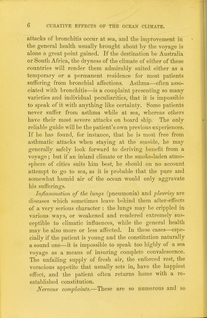 attacks of bronchitis occur at sea, and the improvement in the general health usually brought about by the voyage is alone a great point gained. If the destination be Australia or South Africa, the dryness of the climate of either of these countries will render them admirably suited either as a temporary or a permanent residence for most patients suffering from bronchial affections. Asthma—often asso- ciated with bronchitis—is a complaint presenting so many varieties and individual peculiarities, that it is impossible to speak of it with anything like certainty. Some patients never suffer from asthma while at sea, whereas others have their most severe attacks on board ship. The only reliable guide wiW be the patient's own previous experiences. If he has found, for instance, that he is most free from asthmatic attacks when staying at the seaside, he may generally safely look forward to deriving benefit from a voyage; but if an inland climate or the smoke-laden atmo- sphere of cities suits him best, he should on no account attempt to go to sea, as it is probable that the pure and somewhat humid air of the ocean would only aggravate his sufferings. Inflammation of the lungs (pneumonia) and pleurisy are diseases which sometimes leave behind them after-effects of a very serious character : the lungs may be crippled in various ways, or weakened and rendered extremely sus- ceptible to climatic influences, while the general health may be also more or less affected. In these cases—espe- cially if the patient is young and the constitution naturally a sound one—it is impossible to speak too highly of a sea voyage as a means of insuring complete convalescence. The unfailing supply of fresh air, the enforced rest, the voracious appetite that usually sets in, have the happiest effect, and the patient often returns home with a re- established constitution. Nervous complaints.—These are so numerous and so