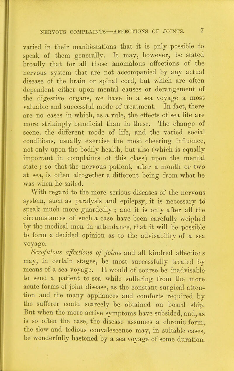 varied in their manifestations that it is only possible to speak of them generally. It may, however, be stated broadly that for all those anomalous affections of the nervous system that are not accompanied by any actual disease of the brain or spinal cord, but which are often dependent either upon mental causes or derangement of the digestive organs, we have in a sea voyage a most valuable and successful mode of treatment. In fact, there are no cases in which, as a rule, the effects of sea life are more strikingly beneficial than in these. The change of scene, the different mode of life, and the varied social conditions, usually exercise the most cheering influence, not only upon the bodily health, but also (which is equally important in complaints of this class) upon the mental state ; so that the nervous patient, after a month or two at sea, is often altogether a different being from w^hat he was when he sailed. With regard to the more serious diseases of the nervous system, such as paralysis and epilepsy, it is necessary to speak much more guardedly; and it is only after all the circumstances of such a case have been carefully weighed by the medical men in attendance, that it will be possible to form a decided opinion as to the advisability of a sea voyage. Scrofulous affeotions of joints and all kindred affections may, in certain stages, be most successfully treated by means of a sea voyage. It would of course be inadvisable to send a patient to sea w^hile suffering from the more acute forms of joint disease, as the constant surgical atten- tion and the many appliances and comforts required by the sufferer could scarcely be obtained on board ship. But when the more active symptoms have subsided, and, as is so often the case, the disease assumes a chronic form, the slow and tedious convalescence may, in suitable cases, be wonderfully hastened by a sea voyage of some duration.