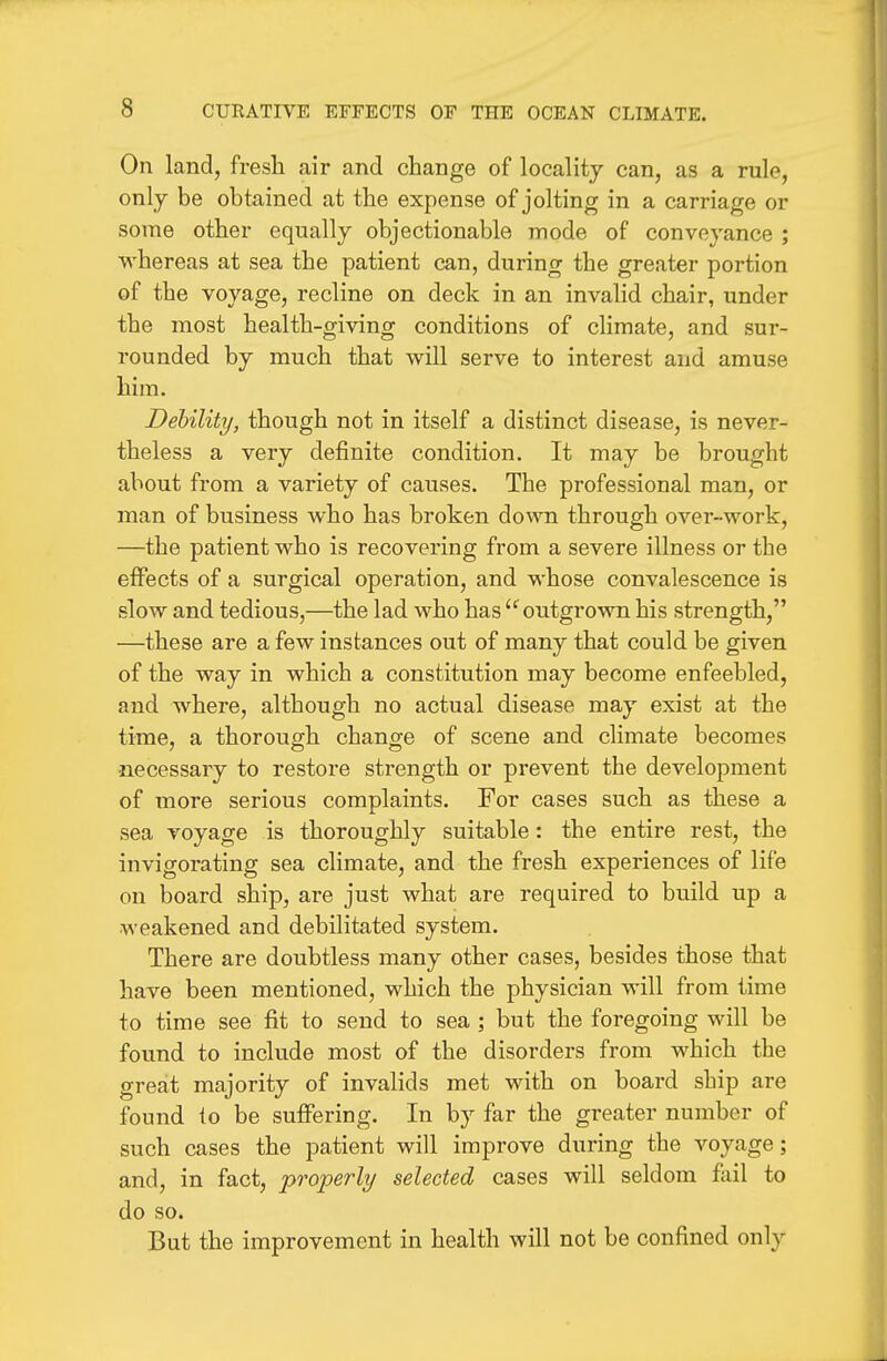 On land, fresh air and change of locality can, as a rule, only be obtained at the expense of jolting in a carriage or some other equally objectionable mode of conveyance ; whereas at sea the patient can, during the greater portion of the voyage, recline on deck in an invalid chair, under the most health-giving conditions of climate, and sur- rounded by much that will serve to interest and amuse him. Debility, though not in itself a distinct disease, is never- theless a very definite condition. It may be brought about from a variety of causes. The professional man, or man of business who has broken down through over-work, —the patient who is recovering from a severe illness or the effects of a surgical operation, and whose convalescence is slow and tedious,—the lad who has outgrown his strength, —these are a few instances out of many that could be given of the way in which a constitution may become enfeebled, and where, although no actual disease may exist at the time, a thorough change of scene and climate becomes •necessary to restore strength or prevent the development of more serious complaints. For cases such as these a sea voyage is thoroughly suitable: the entire rest, the invigorating sea climate, and the fresh experiences of life on board ship, are just what are required to build up a weakened and debilitated system. There are doubtless many other cases, besides those that have been mentioned, which the physician will from time to time see fit to send to sea ; but the foregoing will be found to include most of the disorders from which the great majority of invalids met with on board ship are found to be suffering. In by far the greater number of such cases the patient will improve during the voyage; and, in fact, properly selected cases will seldom fail to do so. But the improvement in health will not be confined only