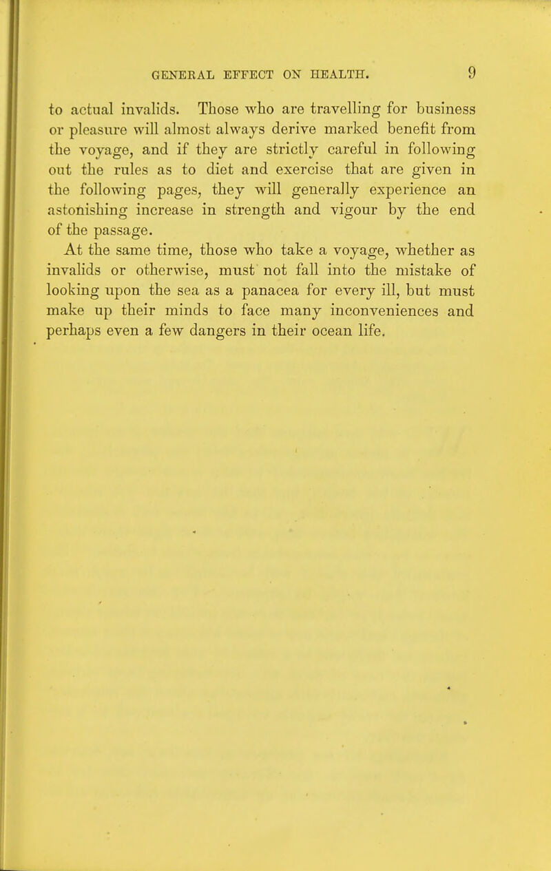 to actual invalids. Those who are travelling for business or pleasure will almost always derive marked benefit from the voyage, and if they are strictly careful in following out the rules as to diet and exercise that are given in the following pages, they will generally experience an astonishing increase in strength and vigour by the end of the passage. At the same time, those who take a voyage, whether as invalids or otherwise, must not fall into the mistake of looking upon the sea as a panacea for every ill, but must make up their minds to face many inconveniences and perhaps even a few dangers in their ocean life.