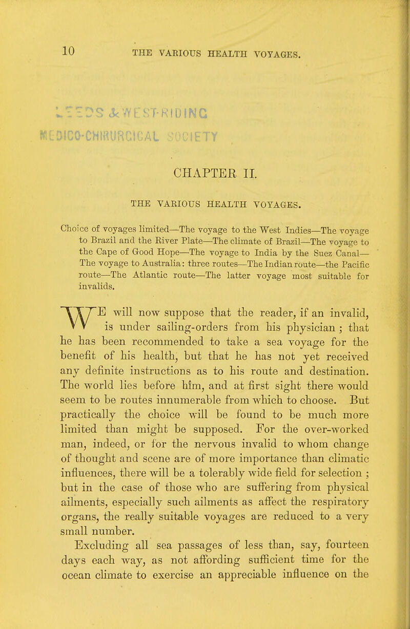 THE VAEIOUS HEALTH VOYAGES. WGDICO-CHIRURCICal .JUitTY CHAPTER II. THE VARIOUS HEALTH VOYAGES. Choice of voyages limited—The voyage to the West Indies—The voyage to Brazil and the River Plate—The cUmate of Brazil—The voyage to the Cape of Good Hope—The voyage to India by the Suez Canal— The voyage to Australia: three routes—The Indian route—the Pacific route—The Atlantic route—The latter voyage most suitable for invalids. ~TT7E will now suppose that the reader, if an invalid, V V is under sailing-orders from his physician ; that he has been recommended to take a sea voyage for the benefit of his health, but that he has not yet received any definite instructions as to his route and destination. The world lies before him, and at first sight there would seem to be routes innumerable from which to choose. But practically the choice will be found to be much more limited than might be supposed. For the over-worked man, indeed, or for the nervous invalid to whom change of thought and scene are of more importance than climatic influences, there will be a tolerably wide field for selection ; but in the case of those who are suffering from physical ailments, especially such ailments as affect the respiratory organs, the really suitable voyages are reduced to a very small number. Excluding all sea passages of less than, say, fourteen days each way, as not affording sufficient time for the ocean climate to exercise an appreciable influence on the