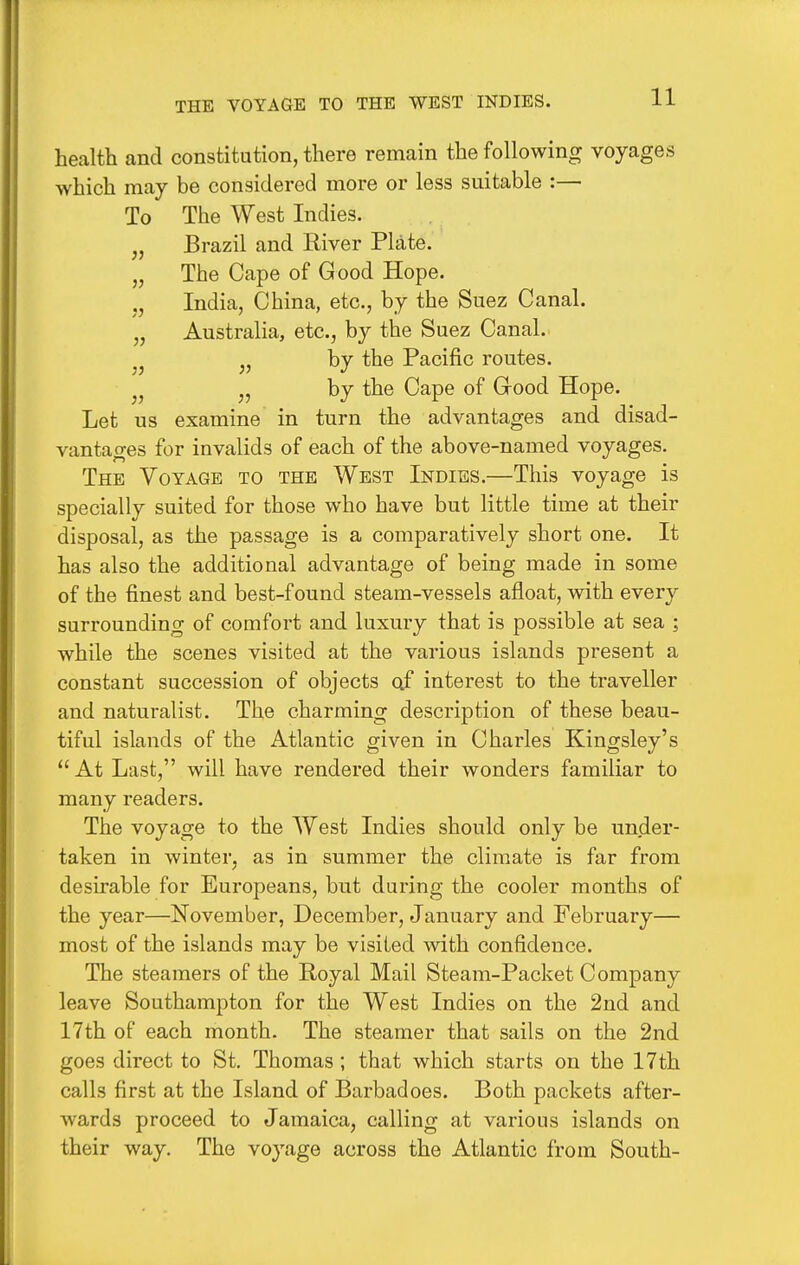 THE VOYAGE TO THE WEST INDIES. health and constitution, there remain the following voyages which may be considered more or less suitable :— To The West Indies. „ Brazil and River Plate. „ The Cape of Good Hope. India, China, etc., by the Suez Canal. „ Australia, etc., by the Suez Canal. ^, by the Pacific routes. J, by the Cape of Good Hope. Let us examine in turn the advantages and disad- vantages for invalids of each of the above-named voyages. The Voyage to the West Indies.—This voyage is specially suited for those who have but little time at their disposal, as the passage is a comparatively short one. It has also the additional advantage of being made in some of the finest and best-found steam-vessels afloat, with every surrounding of comfort and luxury that is possible at sea ; while the scenes visited at the various islands present a constant succession of objects of interest to the traveller and naturalist. The charming description of these beau- tiful islands of the Atlantic given in Charles Kingsley's  At Last, will have rendered their wonders familiar to many readers. The voyage to the West Indies should only be under- taken in winter, as in summer the climate is far from desirable for Europeans, but during the cooler months of the year—November, December, January and February— most of the islands may be visited with confidence. The steamers of the Royal Mail Steam-Packet Company leave Southampton for the West Indies on the 2nd and 17th of each month. The steamer that sails on the 2nd goes direct to St. Thomas ; that which starts on the 17th calls first at the Island of Barbadoes. Both packets after- wards proceed to Jamaica, calling at various islands on their way. The voyage across the Atlantic from South-