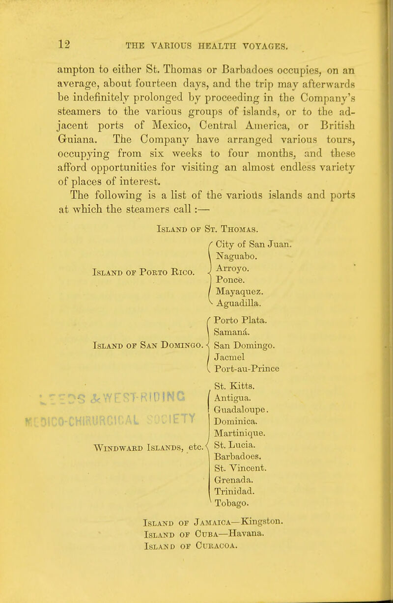 ampton to either St. Thomas or Barbadoes occupies, on an average, about fourteen days, and the trip may afterwards be indefinitely prolonged by proceeding in the Company's steamers to the various groups of islands, or to the ad- jacent ports of Mexico, Central America, or British Guiana. The Company have arranged various tours, occupying from six weeks to four months, and these afford opportunities for visiting an almost endless variety of places of interest. The following is a list of the various islands and ports at which the steamers call:— Island of St. Thomas. ■ City of San Juan. Naguabo. Arroyo. Ponce. Mayaquez. Aguadilla. ■ Porto Plata. Samand. Island op San Domingo. -{ San Domingo. Jacmel Port-au-Prince Island of Porto Rico. ETY Windward Islands, etc. St. Kitts. Antigua. Guadaloupe. Dominica. Martinique. St. Lucia. Barbadoes. St. Vincent. Grenada. Trinidad. Tobago. Island of Jamaica—Kingston. Island of Cuba—Havana. Island of Curacoa.