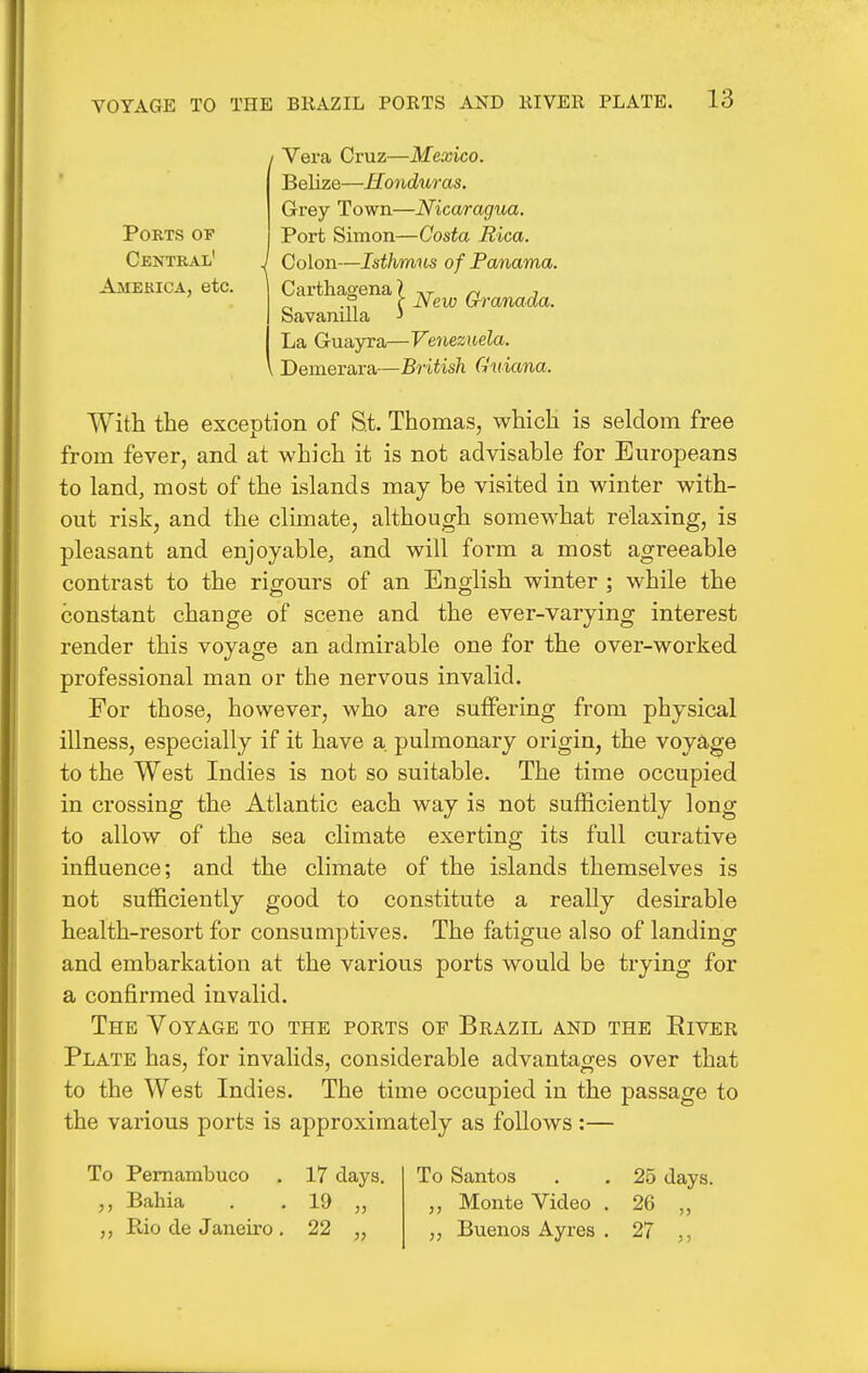 Ports of Central' Amekica, etc. Vera Cruz—Mexico. Belize—Honduras. Grey Town—Nicaragua. Port Simon—Costa Rica. Colon—Isthmus of Panama. Carthagena i Savanilla La Guayra—Ve^iezuela. DemerSiYSi—British Guiana. New Granada. With the exception of S.t. Thomas, which is seldom free from fever, and at which it is not advisable for Europeans to land, most of the islands may be visited in winter with- out risk, and the climate, although somewhat relaxing, is pleasant and enjoyable, and will form a most agreeable contrast to the rigours of an English winter ; while the constant change of scene and the ever-varying interest render this voyage an admirable one for the over-worked professional man or the nervous invalid. For those, however, who are suffering from physical illness, especially if it have a. pulmonary origin, the voyage to the West Indies is not so suitable. The time occupied in crossing the Atlantic each way is not sufficiently long to allow of the sea climate exerting its full curative influence; and the climate of the islands themselves is not sufficiently good to constitute a really desirable health-resort for consumptives. The fatigue also of landing and embarkation at the various ports would be trying for a confirmed invalid. The Voyage to the ports of Brazil and the Eiver Plate has, for invalids, considerable advantages over that to the West Indies. The time occupied in the passage to the various ports is approximately as follows :— To Pemambuco . 17 days. Bahia . . 19 „ Rio de Janeiro . 22 „ To Santos . . 25 days. „ Monte Video . 26 „ Buenos Ay res . 27