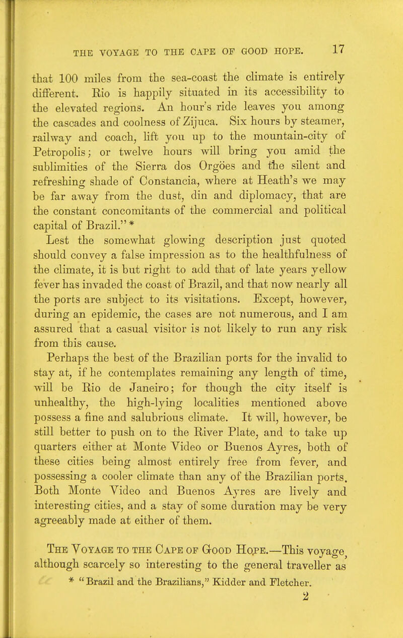 that 100 miles from the sea-coast the climate is entirely different. Rio is happily situated in its accessibility to the elevated regions. An hour's ride leaves you among the cascades and coolness of Zijuca. Six hours by steamer, railway and coach, lift you up to the mountain-city of Petropolis; or twelve hours will bring you amid the sublimities of the Sierra dos Orgoes and the silent and refreshing shade of Constancia, where at Heath's we may be far away from the dust, din and diplomacy, that are the constant concomitants of the commercial and political capital of Brazil.* Lest the somewhat glowing description just quoted should convey a false impression as to the healthfulness of the climate, it is but right to add that of late years yellow fever has invaded the coast of Brazil, and that now nearly all the ports are subject to its visitations. Except, however, during an epidemic, the cases are not numerous, and I am assured that a casual visitor is not likely to run any risk from this cause. Perhaps the best of the Brazilian ports for the invalid to stay at, if he contemplates remaining any length of time, will be Rio de Janeiro; for though the city itself is unhealthy, the high-lying localities mentioned above possess a fine and salubrious climate. It will, however, be still better to push on to the River Plate, and to take up quarters either at Monte Video or Buenos Ayres, both of these cities being almost entirely free from fever, and possessing a cooler climate than any of the Brazilian ports. Both Monte Video and Buenos Ayres are lively and interesting cities, and a stay of some duration may be very agreeably made at either of them. The Voyage to the Cape of Good Hope.—This voyage although scarcely so interesting to the general traveller as *  Brazil and the Brazilians, Kidder and Fletcher. 2