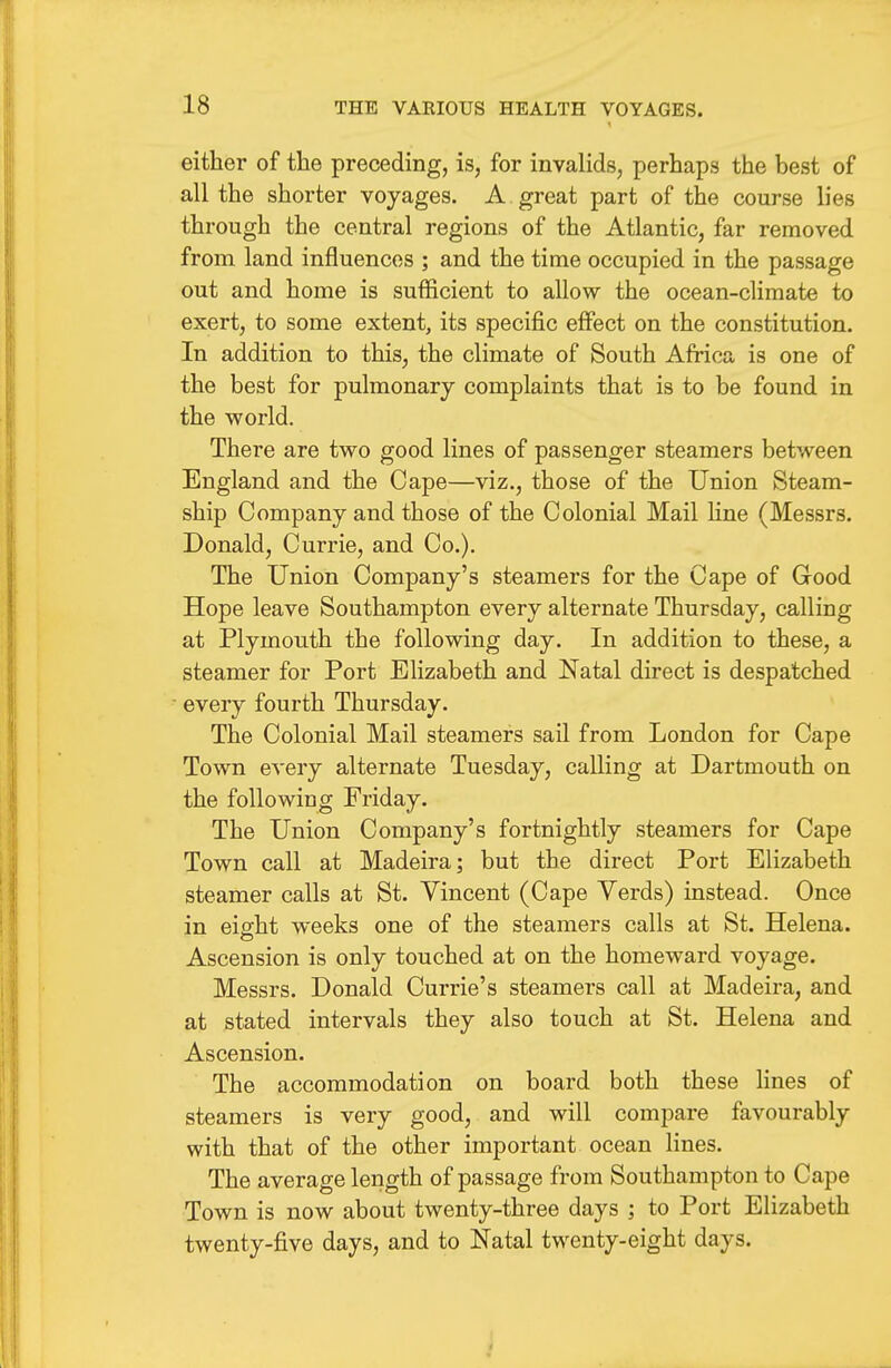 either of the preceding, is, for invalids, perhaps the best of all the shorter voyages. A great part of the course lies through the central regions of the Atlantic, far removed from land influences ; and the time occupied in the passage out and home is sufficient to allow the ocean-climate to exert, to some extent, its specific effect on the constitution. In addition to this, the climate of South Africa is one of the best for pulmonary complaints that is to be found in the world. There are two good lines of passenger steamers between England and the Cape—viz., those of the Union Steam- ship Company and those of the Colonial Mail Hue (Messrs. Donald, Currie, and Co.). The Union Company's steamers for the Cape of Good Hope leave Southampton every alternate Thursday, calling at Plymouth the following day. In addition to these, a steamer for Port Elizabeth and Natal direct is despatched every fourth Thursday. The Colonial Mail steamers sail from London for Cape Town every alternate Tuesday, calling at Dartmouth on the following Friday. The Union Company's fortnightly steamers for Cape Town call at Madeira; but the direct Port Elizabeth steamer calls at St. Vincent (Cape Yerds) instead. Once in eight weeks one of the steamers calls at St. Helena. Ascension is only touched at on the homeward voyage. Messrs. Donald Currie's steamers call at Madeira, and at stated intervals they also touch at St. Helena and Ascension. The accommodation on board both these lines of steamers is very good, and will compare favourably with that of the other important ocean lines. The average length of passage from Southampton to Cape Town is now about twenty-three days ; to Port Elizabeth twenty-five days, and to Natal twenty-eight days.