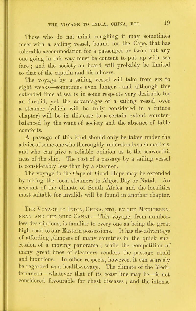 THE VOYAGE TO INDIA, CHINA, ETC. Those who do not mind roughing it may sometimes meet with a sailing vessel, bound for the Cape, that has tolerable accommodation for a passenger or two ; but any- one going in this way must be content to put up with sea fare ; and the society on board will probably be limited to that of the captain and his officers. The voyage by a sailing vessel will take from six to eight weeks—sometimes even longer—and although this extended time at sea is in some respects very desirable for an invalid, yet the advantages of a sailing vessel over a steamer (which will be fully considered in a future chapter) will be in- this case to a certain extent counter- balanced by the want of society and the absence of table comforts. A passage of this kind should only be taken under the advice of some one who thoroughly understands such matters, and who can give a reliable opinion as to the seaworthi- ness of the ship. The cost of a passage by a sailing vessel is considerably less than by a steamer. The voyage to the Cape of Good Hope may be extended by taking the local steamers to Algoa Bay or Natal. An account of the climate of South Africa and the localities most suitable for invalids will be found in another chapter. The Voyage to India, China, etc., by the Mediterra- nean AND the Suez Canal.—This voyage, from number- less descriptions, is familiar to every one as being the great high road to our Eastern possessions. It has the advantage of affording glimpses of many countries in the quick suc- cession of a moving panorama ; while the competition of many great lines of steamers renders the passage rapid and luxurious. In other respects, however, it can scarcely be regarded as a health-voyage. The climate of the Medi- terranean—whatever that of its coast line may be—is not considered favourable for chest diseases ; and the intense