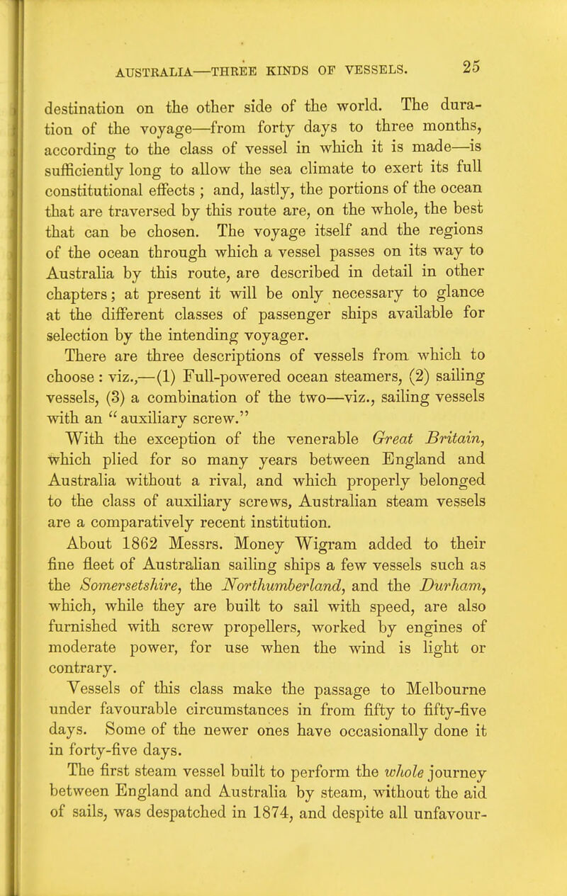 AUSTRALIA—THREE KINDS OF VESSELS. destination on the other side of the world. The dura- tion of the voyage—from forty days to three months, accordincf to the class of vessel in which it is made—is sufficiently long to allow the sea climate to exert its full constitutional effects ; and, lastly, the portions of the ocean that are traversed by this route are, on the whole, the best that can be chosen. The voyage itself and the regions of the ocean through which a vessel passes on its way to Australia by this route, are described in detail in other chapters; at present it will be only necessary to glance at the diflPerent classes of passenger ships available for selection by the intending voyager. There are three descriptions of vessels from which to choose : viz.,—(1) Full-powered ocean steamers, (2) sailing vessels, (3) a combination of the two—viz., sailing vessels with an  auxiliary screw. With the exception of the venerable Great Britain, which plied for so many years between England and Australia without a rival, and which properly belonged to the class of auxiliary screws, Australian steam vessels are a comparatively recent institution. About 1862 Messrs. Money Wigram added to their fine fleet of Australian sailing ships a few vessels such as the Somersetshire, the Northumberland, and the Durham, which, while they are built to sail with speed, are also furnished with screw propellers, worked by engines of moderate power, for use when the wind is light or contrary. Vessels of this class make the passage to Melbourne under favourable circumstances in from fifty to fifty-five days. Some of the newer ones have occasionally done it in forty-five days. The first steam vessel built to perform the whole journey between England and Australia by steam, without the aid of sails, was despatched in 1874, and despite all unfavour-