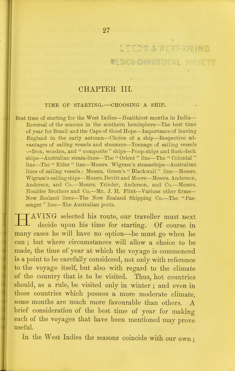 » - ~ ^ /> CHAPTER III. TIME OF STARTINa.—CHOOSING A SHIP. Best time of starting for the West Indies—Healthiest months in India— Keversal of the seasons in the southern hemisphere—The best time of year for Brazil and the Cape of Good Hope—Importance of leaving England in the early autumn—Choice of a ship—Respective ad- vantages of sailing vessels and steamers—Tonnage of sailing vessels —Iron, wooden, and composite ships—Poop-ships and flush-deck ships—Australian steam-lines—The Orient line—The Colonial line—The Elder line—Messrs. Wigram's steamships—Australian lines of sailing vessels : Messrs. Green's Blackwall line—Messrs. Wigram's sailing ships—-Messrs. Devitt and Moore—Messrs. Anderson, Anderson, and Co.—Messrs. Trinder, Anderson, and Co.—Messrs. Houlder Brothers and Co.—Mr. J. H. FKnt—Various other firms— New Zealand lines—The New Zealand Shipping Co.—The Pas- senger line—The Australian ports. HAVING- selected his route, our traveller must next decide upon his time for starting. Of course in many cases he will have no option—he must go when he can ; but where circumstances will allow a choice to be made, the time of year at which the voyage is commenced is a point to be carefully considered, not only with reference to the voyage itself, but also with regard to the climate of the country that is to be visited. Thus, hot countries should, as a rule, be visited only in winter; and even in those countries which possess a more moderate climate, some months are much more favourable than others. A brief consideration of the best time of year for making each of the voyages that have been mentioned may prove useful. In the West Indies the seasons coincide with our own;
