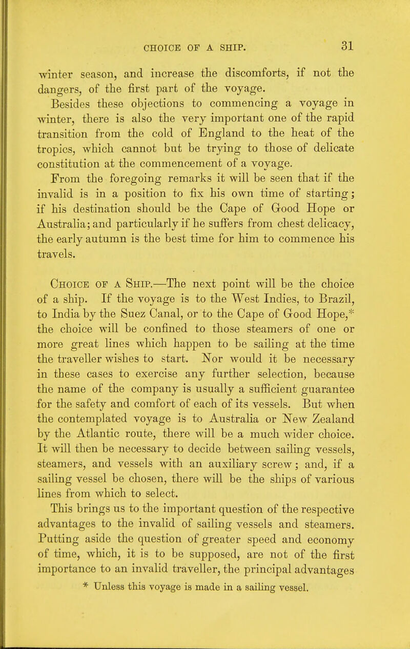 winter season, and increase the discomforts, if not the dangers, of the first part of the voyage. Besides these objections to commencing a voyage in winter, there is also the very important one of the rapid transition from the cold of England to the heat of the tropics, which cannot but be trying to those of delicate constitution at the commencement of a voyage. From the foregoing remarks it will be seen that if the invalid is in a position to fix his own time of starting; if his destination should be the Cape of Good Hope or Australia; and particularly if he suffers from chest delicacy, the early autumn is the best time for him to commence his travels. Choice of a Ship.—The next point will be the choice of a ship. If the voyage is to the West Indies, to Brazil, to India by the Suez Canal, or to the Cape of Good Hope,* the choice will be confined to those steamers of one or more great lines which happen to be sailing at the time the traveller wishes to start. Nor would it be necessary in these cases to exercise any further selection, because the name of the company is usually a sufficient guarantee for the safety and comfort of each of its vessels. But when the contemplated voyage is to Australia or New Zealand by the Atlantic route, there will be a much wider choice. It will then be necessary to decide between sailing vessels, steamers, and vessels with an auxiliary screw; and, if a sailing vessel be chosen, there will be the ships of various lines from which to select. This brings us to the important question of the respective advantages to the invalid of sailing vessels and steamers. Putting aside the question of greater speed and economy of time, which, it is to be supposed, are not of the first importance to an invalid traveller, the principal advantages * Uiiless this voyage is made in a sailing vessel.