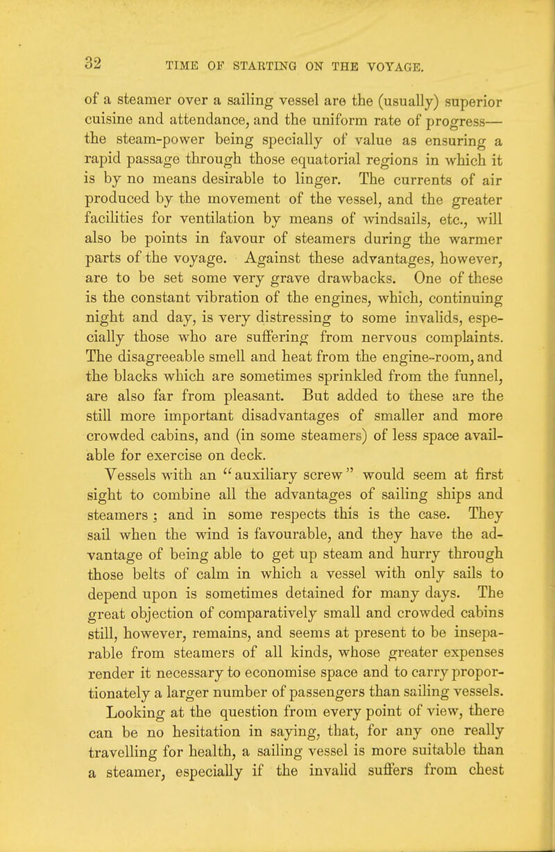 of a steamer over a sailing vessel are the (usually) superior cuisine and attendance, and the uniform rate of progress— the steam-power being specially of value as ensuring a rapid passage through those equatorial regions in which it is by no means desirable to linger. The currents of air produced by the movement of the vessel, and the greater facilities for ventilation by means of windsails, etc., will also be points in favour of steamers during the warmer parts of the voyage. Against these advantages, however, are to be set some very grave drawbacks. One of these is the constant vibration of the engines, which, continuing night and day, is very distressing to some invalids, espe- cially those who are suffering from nervous complaints. The disagreeable smell and heat from the engine-room, and the blacks which are sometimes sprinkled from the funnel, are also far from pleasant. But added to these are the still more important disadvantages of smaller and more crowded cabins, and (in some steamers) of less space avail- able for exercise on deck. Vessels with an  auxiliary screw  would seem at first sight to combine all the advantages of sailing ships and steamers ; and in some respects this is the case. They sail when the wind is favourable, and they have the ad- vantage of being able to get up steam and hurry through those belts of calm in which a vessel with only sails to depend upon is sometimes detained for many days. The great objection of comparatively small and crowded cabins still, however, remains, and seems at present to be insepa- rable from steamers of all kinds, whose greater expenses render it necessary to economise space and to carry propor- tionately a larger number of passengers than sailing vessels. Looking at the question from every point of view, there can be no hesitation in saying, that, for any one really travelling for health, a sailing vessel is more suitable than a steamer, especially if the invalid suflFers from chest