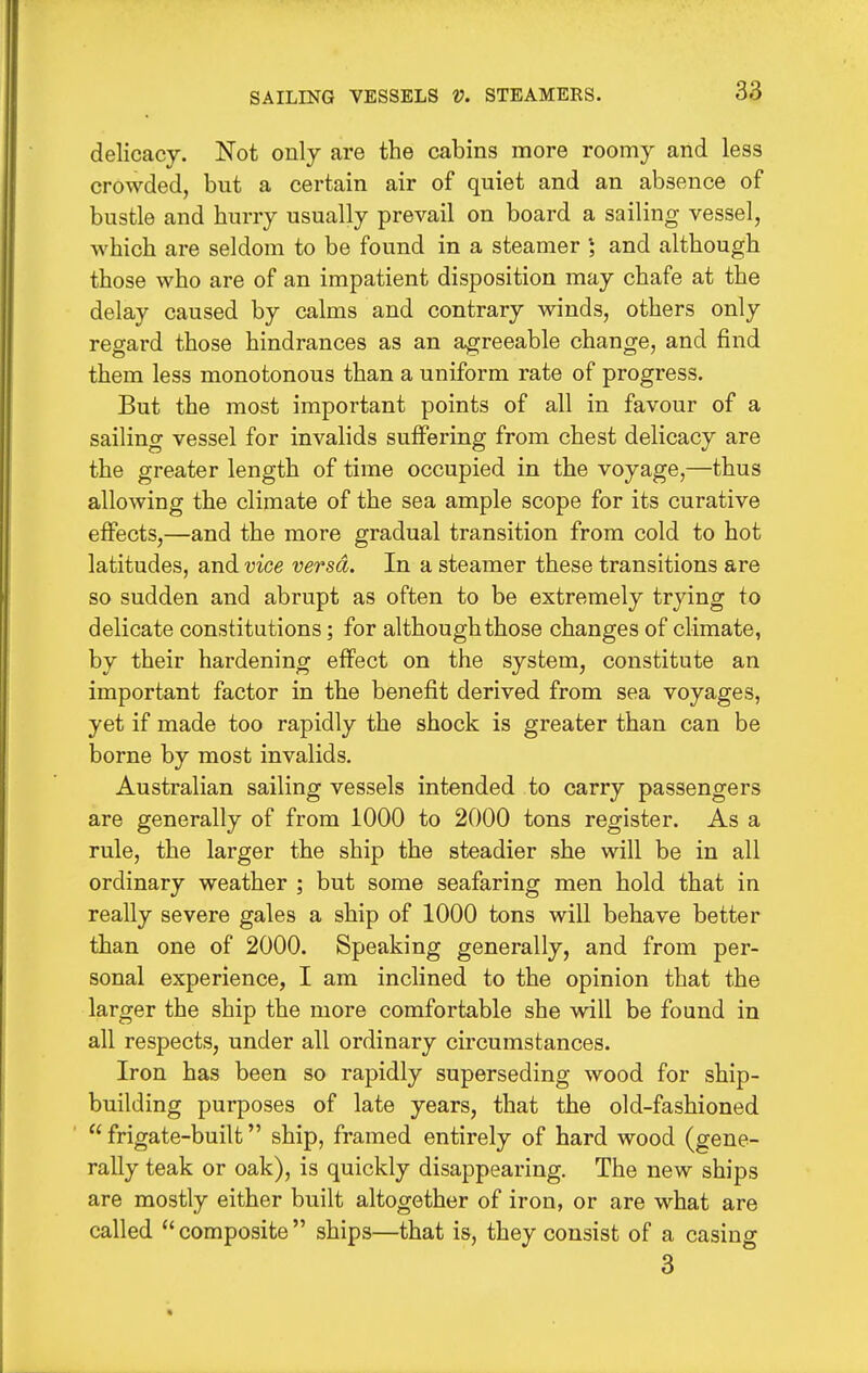 delicacy. Not only are the cabins more roomy and less crowded, but a certain air of quiet and an absence of bustle and hurry usually prevail on board a sailing vessel, which are seldom to be found in a steamer and although those who are of an impatient disposition may chafe at the delay caused by calms and contrary winds, others only regard those hindrances as an agreeable change, and find them less monotonous than a uniform rate of progress. But the most important points of all in favour of a sailing vessel for invalids suffering from chest delicacy are the greater length of time occupied in the voyage,—thus allowing the climate of the sea ample scope for its curative effects,—and the more gradual transition from cold to hot latitudes, and vice versa. In a steamer these transitions are so sudden and abrupt as often to be extremely trying to delicate constitutions; for although those changes of climate, by their hardening effect on the system, constitute an important factor in the benefit derived from sea voyages, yet if made too rapidly the shock is greater than can be borne by most invalids. Australian sailing vessels intended to carry passengers are generally of from 1000 to 2000 tons register. As a rule, the larger the ship the steadier she will be in all ordinary weather ; but some seafaring men hold that in really severe gales a ship of 1000 tons will behave better than one of 2000. Speaking generally, and from per- sonal experience, I am inclined to the opinion that the larger the ship the more comfortable she will be found in all respects, under all ordinary circumstances. Iron has been so rapidly superseding wood for ship- building purposes of late years, that the old-fashioned  frigate-built ship, framed entirely of hard wood (gene- rally teak or oak), is quickly disappearing. The new ships are mostly either built altogether of iron, or are what are called  composite  ships—that is, they consist of a casing 3