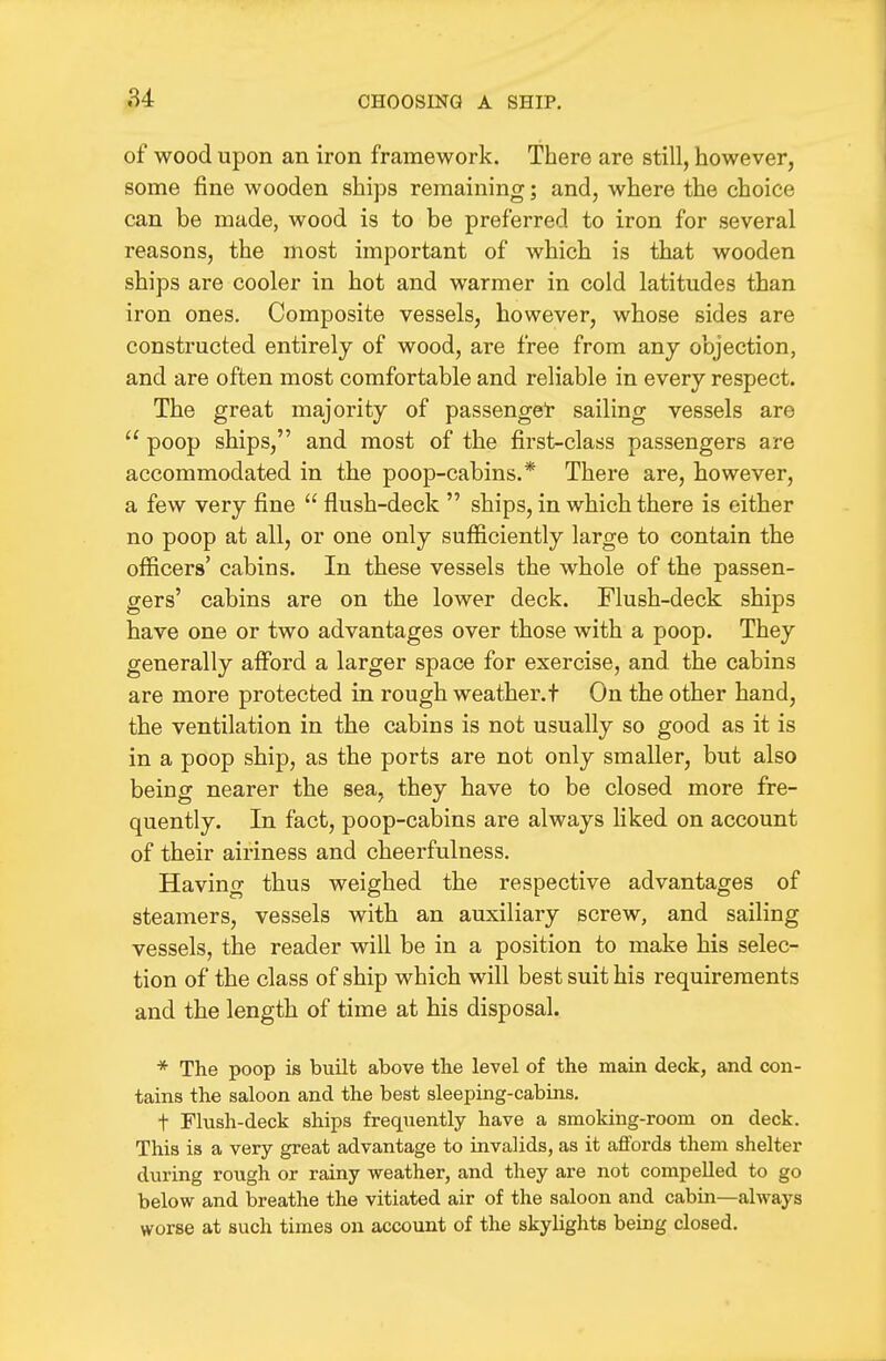 of wood upon an iron framework. There are still, however, some fine wooden ships remaining; and, where the choice can be made, wood is to be preferred to iron for several reasons, the most important of which is that wooden ships are cooler in hot and warmer in cold latitudes than iron ones. Composite vessels, however, whose sides are constructed entirely of wood, are free from any objection, and are often most comfortable and reliable in every respect. The great majority of passenget sailing vessels are  poop ships, and most of the first-class passengers are accommodated in the poop-cabins.* There are, however, a few very fine  flush-deck  ships, in which there is either no poop at all, or one only sufficiently large to contain the officers' cabins. In these vessels the whole of the passen- gers' cabins are on the lower deck. Flush-deck ships have one or two advantages over those with a poop. They generally afford a larger space for exercise, and the cabins are more protected in rough weather.t On the other hand, the ventilation in the cabins is not usually so good as it is in a poop ship, as the ports are not only smaller, but also being nearer the sea, they have to be closed more fre- quently. In fact, poop-cabins are always liked on account of their airiness and cheerfulness. Having thus weighed the respective advantages of steamers, vessels with an auxiliary screw, and sailing vessels, the reader will be in a position to make his selec- tion of the class of ship which will best suit his requirements and the length of time at his disposal. * The poop is built above the level of the main deck, and con- tains the saloon and the best sleeping-cabins. t Flush-deck ships frequently have a smoking-room on deck. This is a very great advantage to invalids, as it affords them shelter during rough or rainy weather, and they are not compelled to go below and breathe the vitiated air of the saloon and cabin—always worse at such times on account of the skylights being closed.