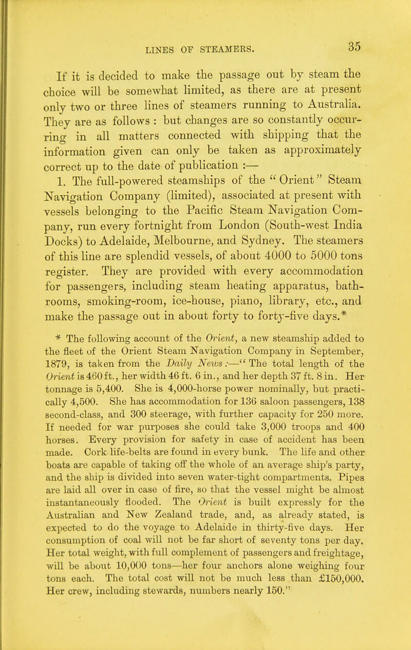 LINES OF STEAMERS. If it is decided to make the passage out by steam the choice will be somewhat limited, as there are at present only two or three lines of steamers running to Australia. They are as follows : but changes are so constantly occur- ring in all matters connected with shipping that the information given can only be taken as approximately correct up to the date of publication :— 1. The full-powered steamships of the  Orient Steam Navigation Company (limited), associated at present with vessels belonging to the Pacific Steam Navigation Com- pany, run every fortnight from London (South-west India Docks) to Adelaide, Melbourne, and Sydney. The steamers of this line are splendid vessels, of about 4000 to 5000 tons register. They are provided with every accommodation for passengers, including steam heating apparatus, bath- rooms, smoking-room, ice-house, piano, library, etc., and make the passage out in about forty to forty-five days.* * The following account of the Orient, a new steamship added to the fleet of the Orient Steam Navigation Company in September, 1879, is taken from the Daihj News:—The total length of the Orient is 460 ft., her width 46 ft. 6 in., and her depth 37 ft. 8 in. Her tonnage is 5,400. She is 4,000-horse power nominally, but practi- cally 4,500. She has accommodation for 136 saloon passengers, 138 second-class, and 300 steerage, with further capacity for 250 more. If needed for war purposes she could take 3,000 troops and 400 horses. Every provision for safety in case of accident has been made. Cork life-belts are foimd in every bunk. The life and other boats are capable of taking oif the whole of an average ship's party, and the ship is divided into seven water-tight compartments. Pipes are laid all over in case of fire, so that the vessel might be ahnost instantaneously flooded. The Orient is built expressly for the Australian and New Zealand trade, and, as already stated, is expected to do the voyage to Adelaide in thirty-five days. Her consumption of coal will not be far short of seventy tons per day. Her total weight, with full complement of passengers and freightage, will be about 10,000 tons—her four anchors alone weighing four tons each. The total cost will not be much less than £150,000. Her crew, including stewards, numbers nearly 150.