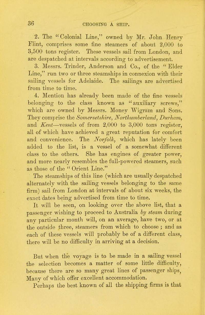 2. The Colonial Line, owned by Mr. John Henry- Flint, comprises some fine steamers of about 2,000 to 3,500 tons register. These vessels sail from London, and are despatched at intervals according to advertisement. 3. Messrs. Trinder, Anderson and Co., of the  Elder Line, run two or three steamships in connexion with their sailing vessels for Adelaide. The sailings are advertised from time to time. 4. Mention has already been made of the fine vessels belonging to the class known as auxiliary screws, which are owned by Messrs. Money Wigram and Sons. They comprise the Somersetshire, Northumberland, Durham, and Kent—vessels of from 2,000 to 3,000 tons register, all of which have achieved a great reputation for comfort and convenience. The Norfolk, which has lately been added to the list, is a vessel of a somewhat different class to the others. She has engines of greater power, and more nearly resembles the full-powered steamers, such as those of the  Orient Line. The steamships of this line (which are usually despatched alternately with the sailing vessels belonging to the same firm) sail from London at intervals of about six weeks, the exact dates being advertised from time to time. It will be seen, on looking over the above list, that a passenger wishing to proceed to Australia hy steam during any particular month will, on an average, have two, or at the outside three, steamers from which to choose ', and as each of these vessels will probably be of a different class, there will be no difficulty in arriving at a decision. But when the voyage is to be made in a sailing vessel the selection becomes a matter of some little difficulty, because there are so many great lines of passenger ships, Many of which offer excellent accommodation. Perhaps the best known of all the shipping firms is that