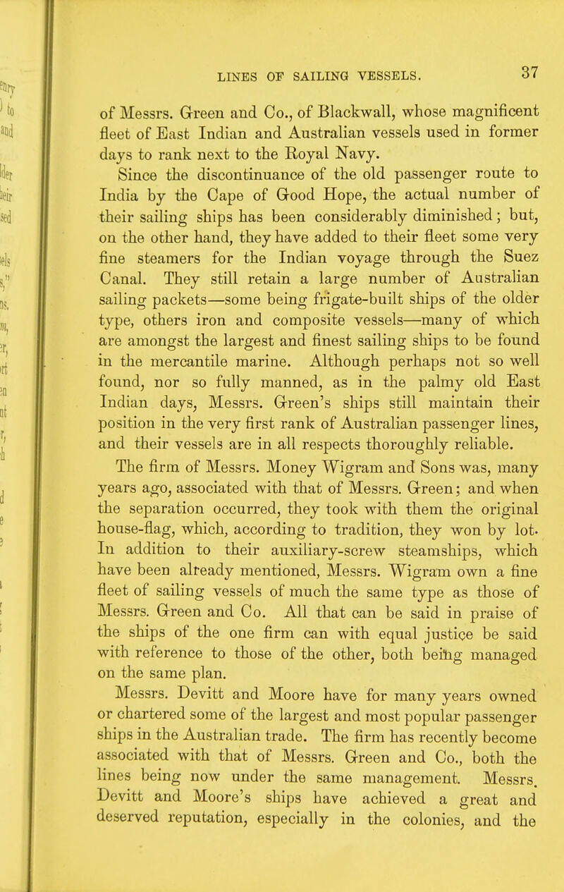 LINES OF SAILING VESSELS. of Messrs. Green cand Co., of Blackwall, whose magnificent fleet of East Indian and Australian vessels used in former days to rank next to the Royal Navy. Since the discontinuance of the old passenger route to India by the Cape of Good Hope, the actual number of their sailing ships has been considerably diminished; but, on the other hand, they have added to their fleet some very fine steamers for the Indian voyage through the Suez Canal. They still retain a large number of Australian sailing packets—some being frigate-built ships of the older type, others iron and composite vessels—many of which are amongst the largest and finest sailing ships to be found in the mercantile marine. Although perhaps not so well found, nor so fully manned, as in the palmy old East Indian days, Messrs. Green's ships still maintain their position in the very first rank of Australian passenger lines, and their vessels are in all respects thoroughly reliable. The firm of Messrs. Money Wigram and Sons was, many years ago, associated with that of Messrs. Green; and when the separation occurred, they took with them the original house-flag, which, according to tradition, they won by lot. In addition to their auxiliary-screw steamships, which have been already mentioned, Messrs. Wigram own a fine fleet of sailing vessels of much the same type as those of Messrs. Green and Co. All that can be said in praise of the ships of the one flrm can with equal justice be said with reference to those of the other, both beitig managed on the same plan. Messrs. Devitt and Moore have for many years owned or chartered some of the largest and most popular passenger ships in the Australian trade. The firm has recently become associated with that of Messrs. Green and Co., both the lines being now under the same management. Messrs. Devitt and Moore's ships have achieved a great and deserved reputation, especially in the colonies, and the