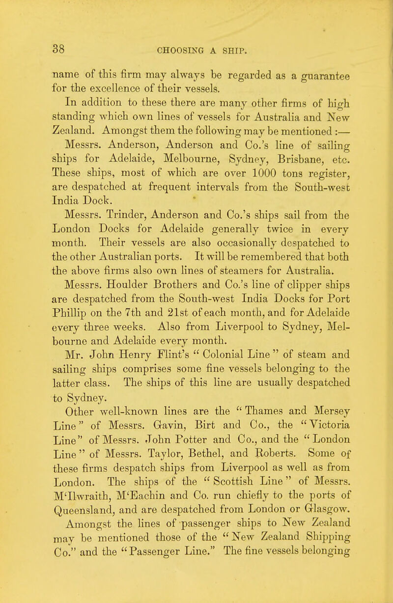 name of this firm may always be regarded as a guarantee for the excellence of their vessels. In addition to these there are many other firms of high standing which own lines of vessels for Australia and New Zealand. Amongst them the following may be mentioned :— Messrs. Anderson, Anderson and Co.'s line of sailing ships for Adelaide, Melbourne, Sydney, Brisbane, etc. These ships, most of which are over 1000 tons register, are despatched at frequent intervals from the South-west India Dock. Messrs. Trinder, Anderson and Co.'s ships sail from the London Docks for Adelaide generally twice in every month. Their vessels are also occasionally despatched to the other Australian ports. It will be remembered that both the above firms also own lines of steamers for Australia. Messrs. Houlder Brothers and Co.'s line of clipper ships are despatched from the South-west India Docks for Port Phillip on the 7th and 21st of each month, and for Adelaide every three weeks. Also from Liverpool to Sydney, Mel- bourne and Adelaide every month. Mr. John Henry Flint's  Colonial Line  of steam and sailing ships comprises some fine vessels belonging to the latter class. The ships of this line are usually despatched to Sydney. Other well-known lines are the  Thames and Mersey Line of Messrs. Gavin, Birt and Co., the Victoria Line of Messrs. John Potter and Co., and the London Line  of Messrs. Taylor, Bethel, and Roberts. Some of these firms despatch ships from Liverpool as well as from London. The ships of the  Scottish Line of Messrs. M'llwraith, M'Eachin and Co. run chiefly to the ports of Queensland, and are despatched from London or Glasgow. Amongst the lines of passenger ships to New Zealand may be mentioned those of the New Zealand Shipping Co. and the Passenger Line. The fine vessels belonging