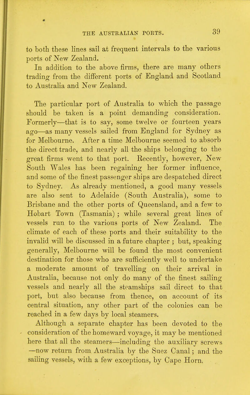 THE AUSTRALIAN PORTS. to both these lines sail at frequent intervals to the various ports of New Zealand. In addition to the above firms, there are many others trading from the different ports of England and Scotland to Australia and New Zealand. The particular port of Australia to which the passage should be taken is a point demanding consideration. Formerly—that is to say, some twelve or fourteen years ago—as many vessels sailed from England for Sydney as for Melbourne. After a time Melbourne seemed to absorb the direct trade, and nearly all the ships belonging to the great firms went to that port. Recently, however, New South Wales has been regaining her former influence, and some of the finest passenger ships are despatched direct to Sydney. As already mentioned, a good many vessels are also sent to Adelaide (South Australia), some to Brisbane and the other ports of Queensland, and a few to Hobart Town (Tasmania) ; while several great lines of vessels run to the various ports of New Zealand. The climate of each of these ports and their suitability to the invalid will be discussed in a future chapter ; but, speaking generally, Melbourne will be found the most convenient destination for those who are sufficiently well to undertake a moderate amount of travelling on their arrival in Australia, because not only do many of the finest sailing vessels and nearly all the steamships sail direct to that port, but also because from thence, on account of its central situation, any other part of the colonies can be reached in a few days by local steamers. Although a separate chapter has been devoted to the ' consideration of the homeward voyage, it may be mentioned here that all the steamers—including the auxiliary screws —now return from Australia by the Suez Canal; and the sailing vessels, with a few exceptions, by Cape Horn.