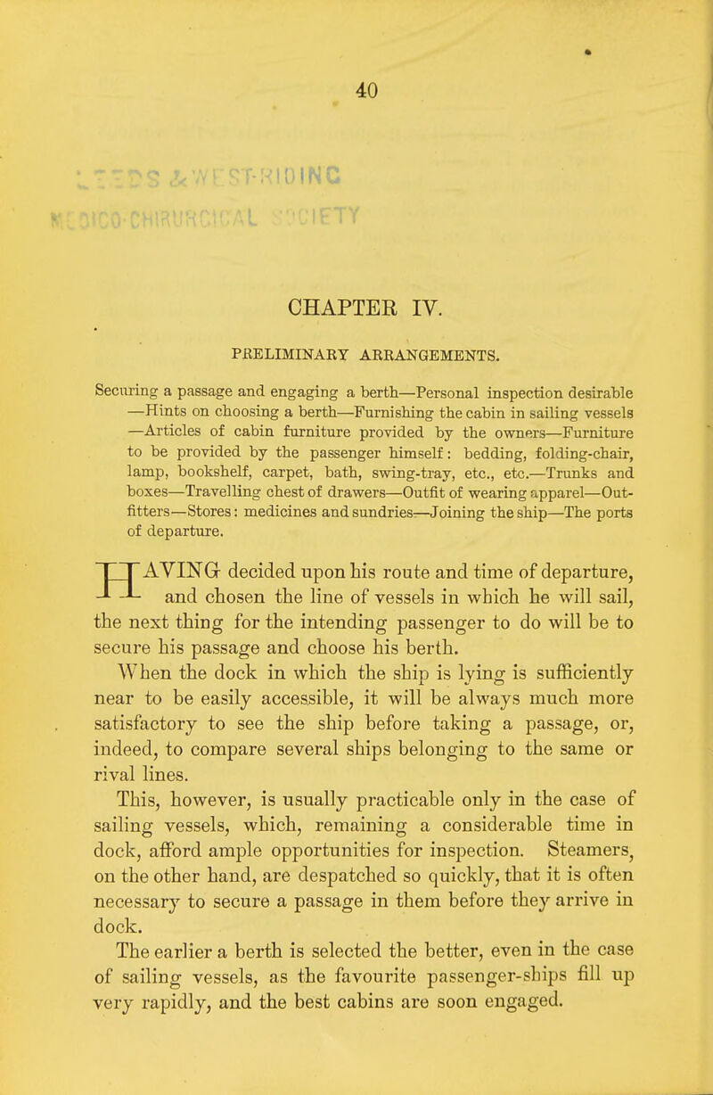 IFTY CHAPTER IV. PRELIMINARY ARRANGEMENTS. Securing a passage and engaging a berth—Personal inspection desirable —Hints on choosing a berth—Furnishing the cabin in sailing vessels —Articles of cabin furniture provided by the owners—Furniture to be provided by the passenger himself: bedding, folding-chair, lamp, bookshelf, carpet, bath, swing-tray, etc., etc.—Trunks and boxes—Travelling chest of drawers—Outfit of wearing apparel—Out- fitters—Stores: medicines and sundries:—Joining the ship—The ports of departure. HAYING decided upon his route and time of departure, and chosen the line of vessels in which he will sail, the next thing for the intending passenger to do will be to secure his passage and choose his berth. When the dock in which the ship is lying is sufficiently near to be easily accessible, it will be always much more satisfactory to see the ship before taking a passage, or, indeed, to compare several ships belonging to the same or rival lines. This, however, is usually practicable only in the case of sailing vessels, which, remaining a considerable time in dock, afford ample opportunities for inspection. Steamers^ on the other hand, are despatched so quickly, that it is often necessary to secure a passage in them before they arrive in dock. The earlier a berth is selected the better, even in the case of sailing vessels, as the favourite passenger-ships fill up very rapidly, and the best cabins are soon engaged.