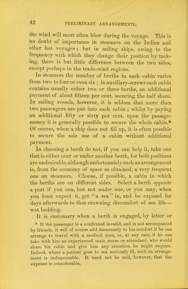 the wind will most often blow during the voyage. This is no doubt of importance in steamers on the Indian and other hot voyages ; but in sailing ships, owing to the frequency with which they change their position by tack- ing, there is but little difference between the two sides, except perhaps in the trade-wind regions. In steamers the number of berths in each cabin varies from two to four or even six; in auxiliary-screws each cabin contains usually either two or three berths, an additional payment of about fifteen per cent, securing the half share. In sailing vessels, however, it is seldom that more than two passengers are put into each cabin ; whilst by paying an additional fifty or sixty per cent, upon the passage- money it is generally possible to secure the whole cabin.* Of course, when a ship does not fill up, it is often possible to secure the sole use of a cabin without additional payment. In choosing a berth do not, if you can help it, take one that is either over or under another berth, for both positions are undesirable, although unfortunately such an arrangement is, from the economy of space so obtained, a very frequent one on steamers. Choose, if possible, a cabin in which the berths are on different sides. Select a berth opposite a port if you can, but not under one, or you may, when you least expect it, get a sea in, and be exposed for days afterwards to that crowning discomfort of sea hfe— wet bedding. It is customary when a berth is engaged, by letter or * If the passenger is a confirmed invalid, and is not accompanied by friends, it will of course add immensely to liis comfort if he can arrange to travel with a medical man, or, at any rate, if he can take with him an experienced male nnrse or attendant, who would share his cabin and give him any attention he might require. Indeed, where a patient goes to sea seriously HI, such an arrange- ment is indispensable. It need not be said, however, that the expense is considerable.