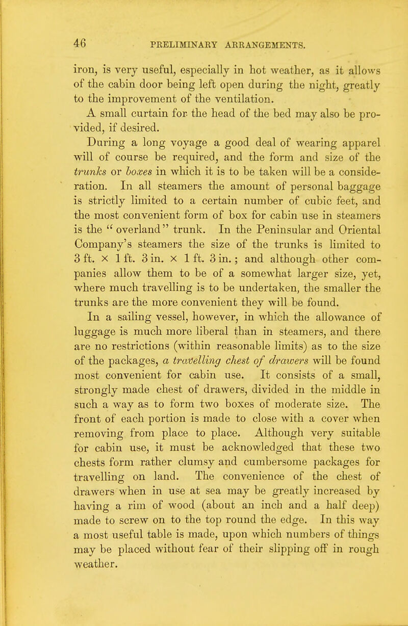 iron, is very useful, especially in hot weather, as it allows of the cabin door being left open during the night, greatly to the improvement of the ventilation. A small curtain for the head of the bed may also be pro- vided, if desired. During a long voyage a good deal of wearing apparel will of course be required, and the form and size of the trunks or hoxes in which it is to be taken will be a conside- ration. In all steamers the amount of personal baggage is strictly limited to a certain number of cubic feet, and the most convenient form of box for cabin use in steamers is the  overland trunk. In the Peninsular and Oriental Company's steamers the size of the trunks is limited to 3 ft. X 1 ft. 3 in. X 1 ft. 3 in.; and although other com- panies allow them to be of a somewhat larger size, yet, where much travelling is to be undertaken, the smaller the trunks are the more convenient they will be found. In a sailing vessel, however, in which the allowance of luggage is much more liberal than in steamers, and there are no restrictions (within reasonable limits) as to the size of the packages, a traiJelling chest of drawers will be found most convenient for cabin use. It consists of a small, strongly made chest of drawers, divided in the middle in such a way as to form two boxes of moderate size. The front of each portion is made to close with a cover when removing from place to place. Although very suitable for cabin use, it must be acknowledged that these two chests form rather clumsy and cumbersome packages for travelling on land. The convenience of the chest of drawers when in use at sea may be greatly increased by having a rim of wood (about an inch and a half deep) made to screw on to the top round the edge. In this way a most useful table is made, upon which numbers of things may be placed without fear of their slipping off in rough weather.