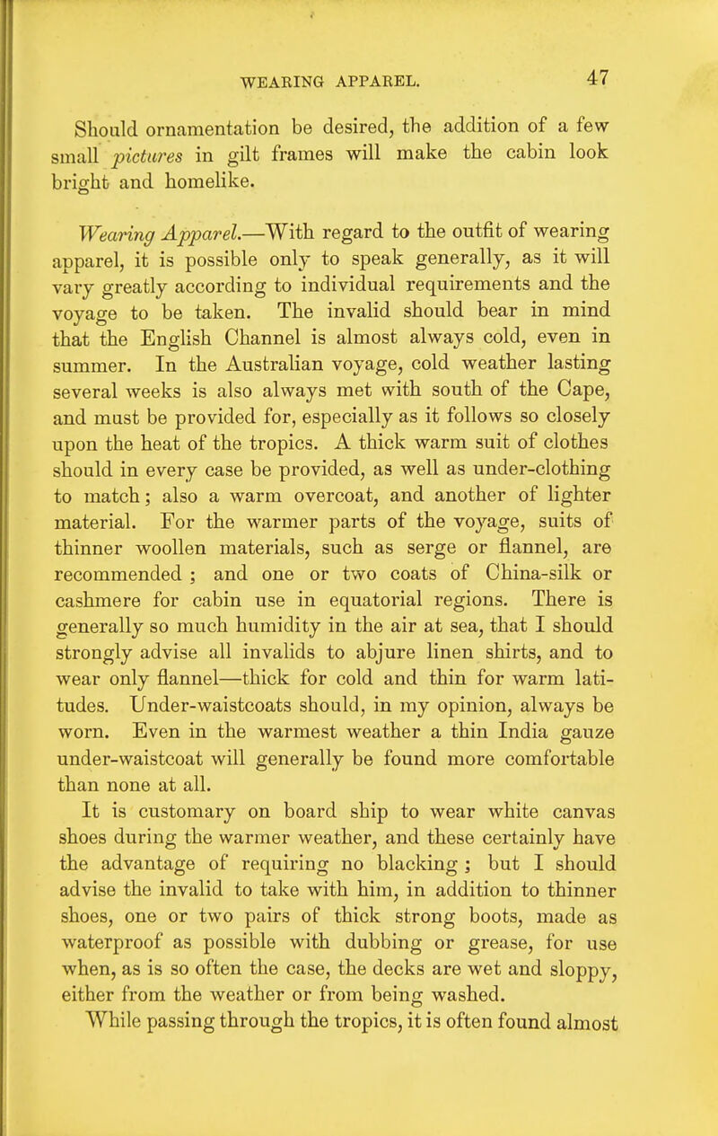 WEARING APPAREL. Should ornamentation be desired, the addition of a few- small pictures in gilt frames will make the cabin look brio-ht and homelike. Wearing Apparel.—With regard to the outfit of wearing apparel, it is possible only to speak generally, as it will vary greatly according to individual requirements and the voyage to be taken. The invalid should bear in mind that the English Channel is almost always cold, even in summer. In the Australian voyage, cold weather lasting several weeks is also always met with south of the Cape, and must be provided for, especially as it follows so closely upon the heat of the tropics. A thick warm suit of clothes should in every case be provided, as well as under-clothing to match; also a warm overcoat, and another of lighter material. For the warmer parts of the voyage, suits of thinner woollen materials, such as serge or flannel, are recommended ; and one or two coats of China-silk or cashmere for cabin use in equatorial regions. There is generally so much humidity in the air at sea, that I should strongly advise all invalids to abjure linen shirts, and to wear only flannel—thick for cold and thin for warm lati- tudes. Under-waistcoats should, in my opinion, always be worn. Even in the warmest weather a thin India gauze under-waistcoat will generally be found more comfortable than none at all. It is customary on board ship to wear white canvas shoes during the warmer weather, and these certainly have the advantage of requiring no blacking ; but I should advise the invalid to take with him, in addition to thinner shoes, one or two pairs of thick strong boots, made as waterproof as possible with dubbing or grease, for use when, as is so often the case, the decks are wet and sloppy, either from the weather or from being washed. While passing through the tropics, it is often found almost