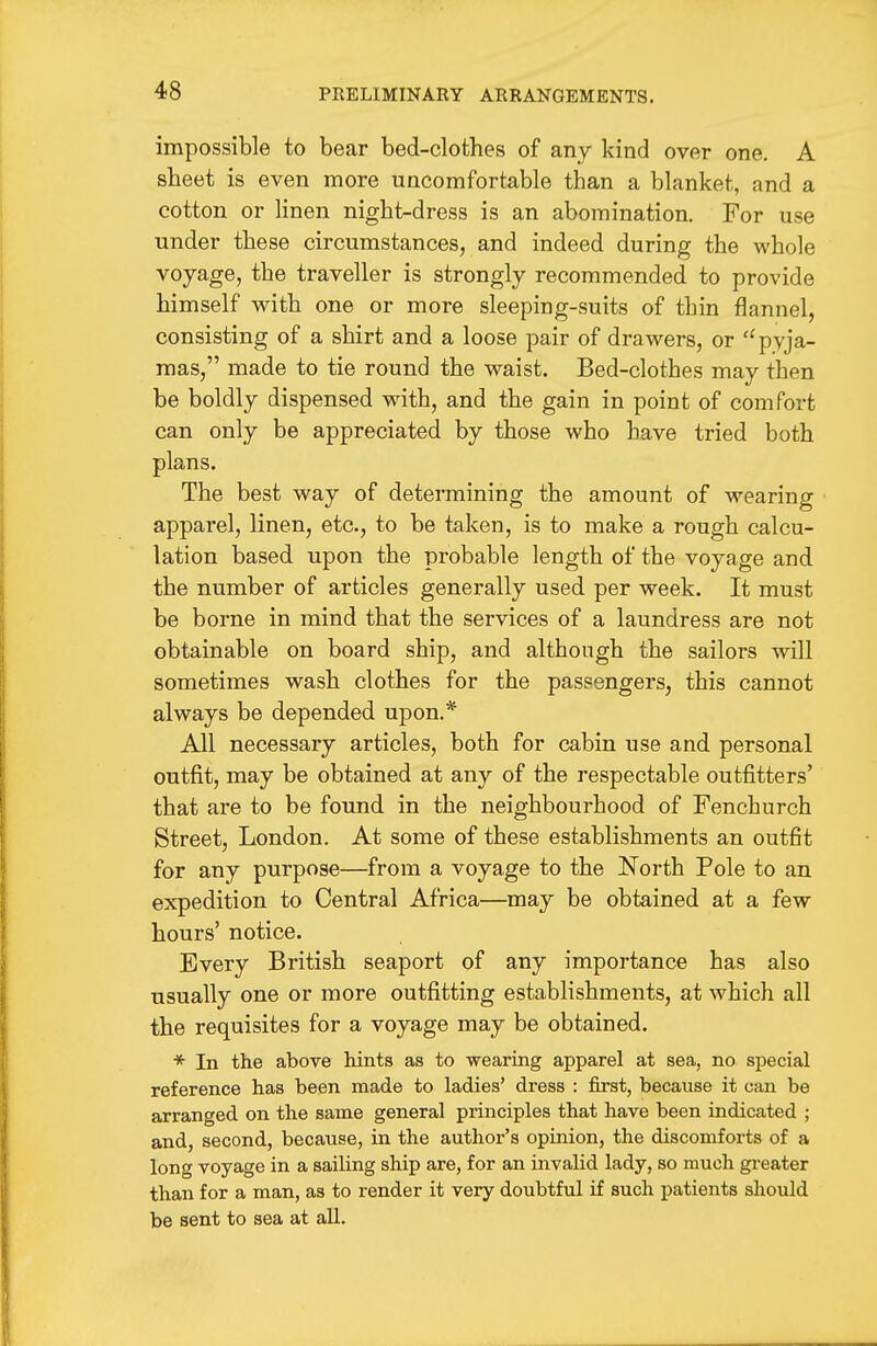 impossible to bear bed-clothes of any kind over one. A sheet is even more uncomfortable than a blanket, and a cotton or linen night-dress is an abomination. For use under these circumstances, and indeed during the whole voyage, the traveller is strongly recommended to provide himself with one or more sleeping-suits of thin flannel, consisting of a shirt and a loose pair of drawers, or ''pyja- mas, made to tie round the waist. Bed-clothes may then be boldly dispensed with, and the gain in point of comfort can only be appreciated by those who have tried both plans. The best way of determining the amount of wearing apparel, linen, etc., to be taken, is to make a rough calcu- lation based upon the probable length of the voyage and the number of articles generally used per week. It must be borne in mind that the services of a laundress are not obtainable on board ship, and although the sailors will sometimes wash clothes for the passengers, this cannot always be depended upon.* All necessary articles, both for cabin use and personal outfit, may be obtained at any of the respectable outfitters' that are to be found in the neighbourhood of Fenchurch Street, London. At some of these establishments an outfit for any purpose—from a voyage to the North Pole to an expedition to Central Africa—may be obtained at a few hours' notice. Every British seaport of any importance has also usually one or more outfitting establishments, at which all the requisites for a voyage may be obtained. * In the above hints as to wearing apparel at sea, no special reference has been made to ladies' dress : first, because it can be arranged on the same general principles that have been indicated ; and, second, because, in the author's opinion, the discomforts of a long voyage in a sailing ship are, for an invalid lady, so much greater than for a man, as to render it very doubtful if such patients should be sent to sea at all.