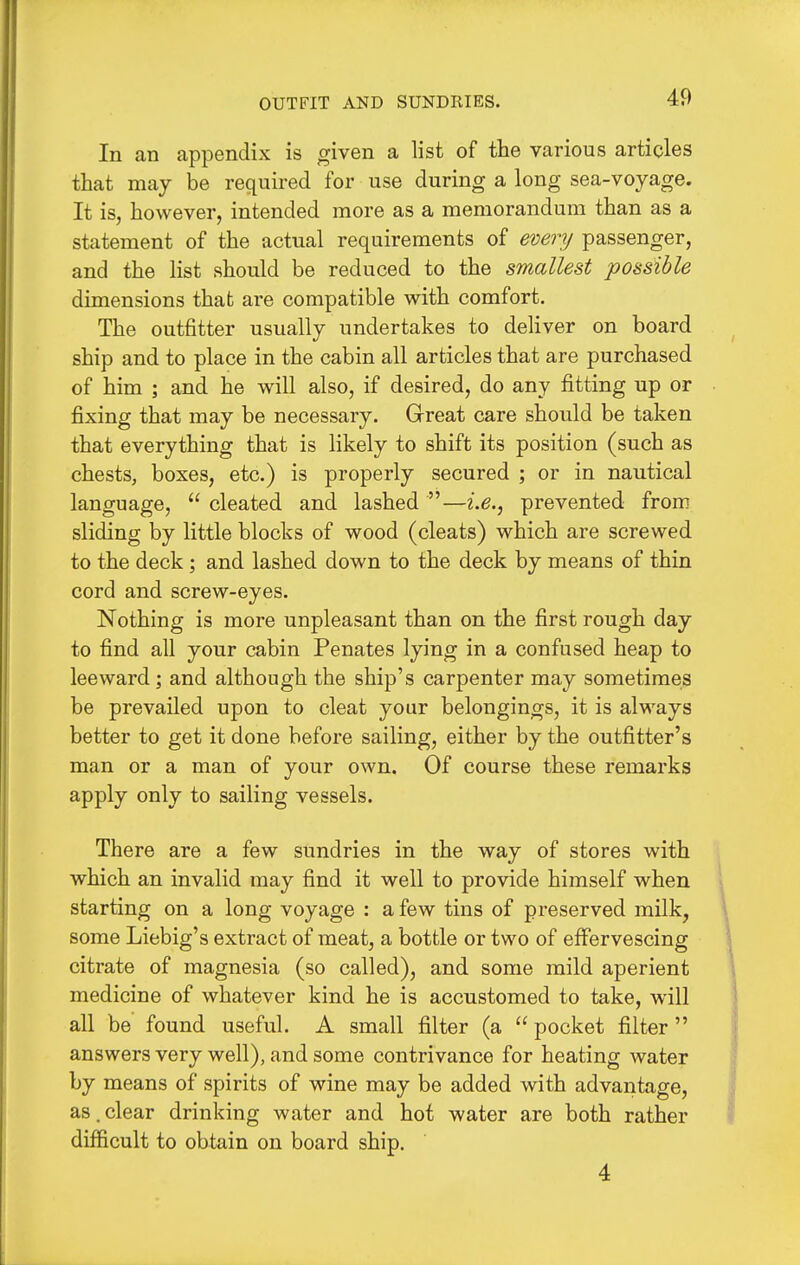 OUTFIT AND SUNDRIES. In an appendix is given a list of the various articles that may be required for use during a long sea-voyage. It is, however, intended more as a memorandum than as a statement of the actual requirements of every passenger, and the list should be reduced to the smallest possible dimensions that are compatible with comfort. The outfitter usually undertakes to deliver on board ship and to place in the cabin all articles that are purchased of him ; and he will also, if desired, do any fitting up or fixing that may be necessary. Great care should be taken that everything that is likely to shift its position (such as chests, boxes, etc.) is properly secured ; or in nautical language,  cleated and lashed —i.e., prevented from sliding by little blocks of wood (cleats) which are screwed to the deck ; and lashed down to the deck by means of thin cord and screw-eyes. Nothing is more unpleasant than on the first rough day to find all your cabin Penates lying in a confused heap to leeward; and although the ship's carpenter may sometimes be prevailed upon to cleat your belongings, it is always better to get it done before sailing, either by the outfitter's man or a man of your own. Of course these remarks apply only to sailing vessels. There are a few sundries in the way of stores with which an invalid may find it well to provide himself when starting on a long voyage : a few tins of preserved milk, some Liebig's extract of meat, a bottle or two of effervescing citrate of magnesia (so called), and some mild aperient medicine of whatever kind he is accustomed to take, will all be found useful. A small filter (a  pocket filter answers very well), and some contrivance for heating water by means of spirits of wine may be added with advantage, as. clear drinking water and hot water are both rather difficult to obtain on board ship. 4