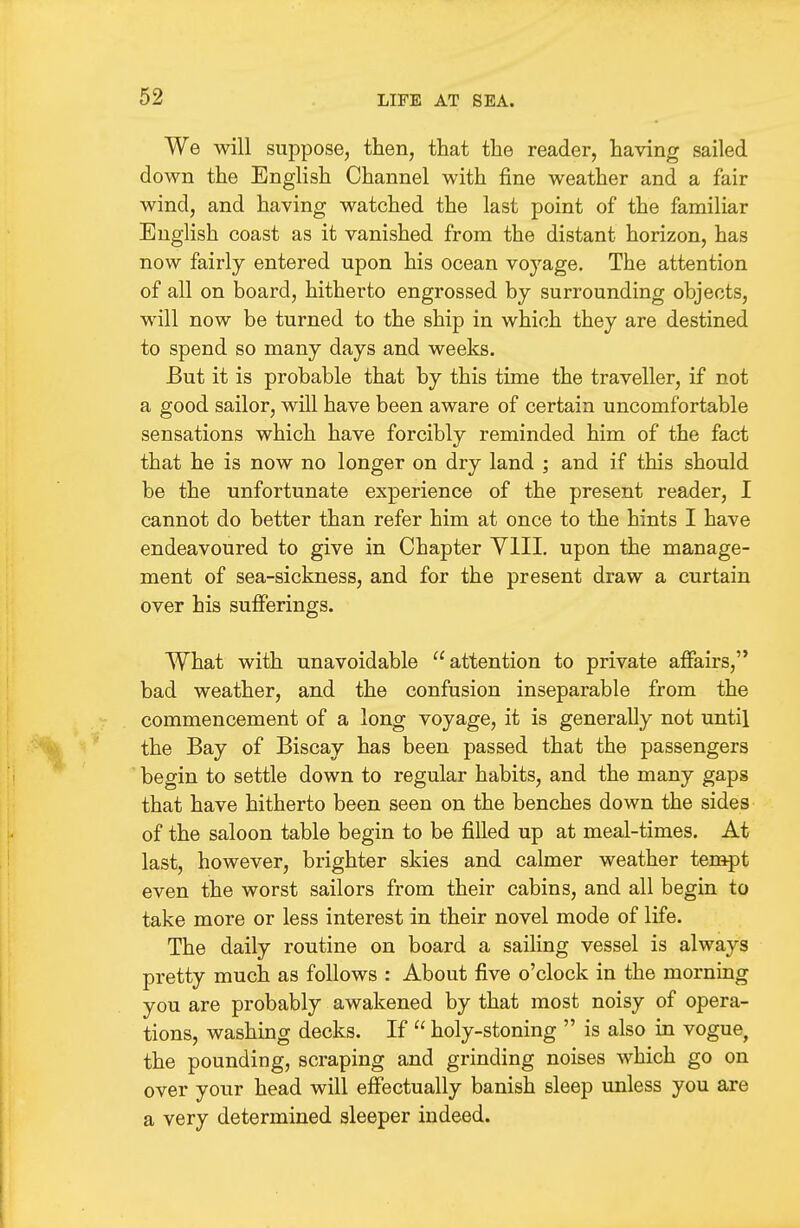 We will suppose, then, that the reader, having sailed down the English Channel with fine weather and a fair wind, and having watched the last point of the familiar English coast as it vanished from the distant horizon, has now fairly entered upon his ocean voyage. The attention of all on board, hitherto engrossed by surrounding objects, will now be turned to the ship in which they are destined to spend so many days and weeks. But it is probable that by this time the traveller, if not a good sailor, will have been aware of certain uncomfortable sensations which have forcibly reminded him of the fact that he is now no longer on dry land ; and if this should be the unfortunate experience of the present reader, I cannot do better than refer him at once to the hints I have endeavoured to give in Chapter YlII, upon the manage- ment of sea-sickness, and for the present draw a curtain over his sufferings. What with unavoidable attention to private affairs, bad weather, and the confusion inseparable from the commencement of a long voyage, it is generally not until the Bay of Biscay has been passed that the passengers begin to settle down to regular habits, and the many gaps that have hitherto been seen on the benches down the sides of the saloon table begin to be filled up at meal-times. At last, however, brighter skies and calmer weather tempt even the worst sailors from their cabins, and all begin to take more or less interest in their novel mode of life. The daily routine on board a sailing vessel is always pretty much as follows : About five o'clock in the mornmg you are probably awakened by that most noisy of opera- tions, washing decks. If  holy-stoning  is also in vogue, the pounding, scraping and grinding noises which go on over your head will effectually banish sleep unless you are a very determined sleeper indeed.