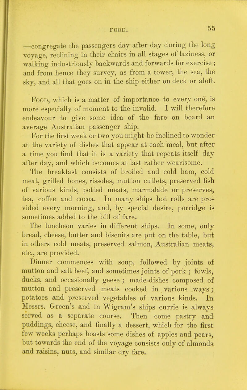 FOOD. —congregate the passengers day after day during the long voyage, reclining in their chairs in all stages of laziness, or walking industriously backwards and forwards for exercise; and from hence they survey, as from a tower, the sea, the sky, and all that goes on in the ship either on deck or aloft. Food, which is a matter of importance to every one, is more especially of moment to the invalid. I will therefore endeavour to give some idea of the fare on board an average Australian passenger ship. For the first week or two you might be inclined to wonder at the variety of dishes that appear at each meal, but after a time you find that it is a variety that repeats itself day after day, and which becomes at last rather wearisome. The breakfast consists of broiled and cold ham, cold meat, grilled bones, rissoles, mutton cutlets, preserved fish of various kinds, potted meats, marmalade or preserves, tea, coffee and cocoa. In many ships hot rolls are pro- vided every morning, and, by special desire, porridge is sometimes added to the bill of fare. The luncheon varies in different ships. In some, only bread, cheese, butter and biscuits are put on the table, but in others cold meats, preserved salmon, Australian meats, etc., are provided. Dinner commences with soup, followed by joints of mutton and salt beef, and sometimes joints of pork ; fowls, ducks, and occasionally geese ; made-dishes composed of mutton and preserved meats cooked in various ways; potatoes and preserved vegetables of various kinds. In Messrs. Green's and in Wigram's ships currie is always served as a separate course. Then come pastry and puddings, cheese, and finally a dessert, which for the first few weeks perhaps boasts some dishes of apples and pears, but towards the end of the voyage consists only of almonds, and raisins, nuts, and similar dry fare.