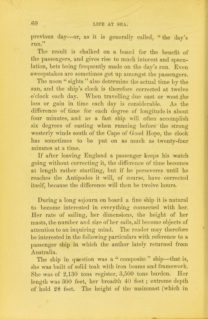 previous day—or, as it is generally called,  the day's run. The result is chalked on a board for the benefit of the passengers, and gives rise to much interest and specu- lation, bets being frequently made on the day's run. Even sweepstakes are sometimes got up amongst the passengers. The noon  sights  also determine the actual time by the sun, and the ship's clock is therefore corrected at twelve o'clock each day. When travelling due east or west the loss or gain in time each day is considerable. As the difference of time for each degree of longitude is about four minutes, and as a fast ship will often accomplish six degrees of easting when running before the strong westerly winds south of the Cape of Good Hope, the clock has sometimes to be put on as much as twenty-four minutes at a time. If after leaving England a passenger keeps his watch going without correcting it, the difference of time becomes at length rather startling, but if he perseveres until he reaches the Antipodes it will, of course, have corrected itself, because the difference will then be twelve hours. During a long sojourn on board a fine ship it is natural to become interested in everything connected with her. Her rate of sailing, her dimensions, the height of her masts, the number and size of her sails, all become objects of attention to an inquiring mind. The reader may therefore be interested in the following particulars with reference to a passenger ship in which the author lately returned from Australia. The ship in question was a  composite  ship—that is, she was built of solid teak with iron beams and framework. She was of 2,130 tons register, 3,500 tons burden. Her length was 300 feet, her breadth 40 feet ; extreme depth of hold 28 feet. The height of the mainmast (which in