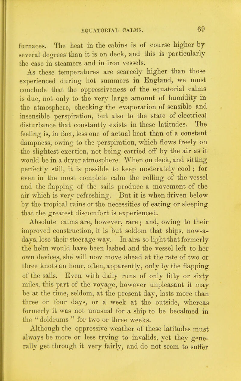 EQUATOKIAL CALMS. furnaces. The heat in the cabins is of course higher by- several degrees than it is on deck, and this is particularly the case in steamers and in iron vessels. As these temperatures are scarcely higher than those experienced during hot summers in England, we must conclude that the oppressiveness of the equatorial calms is due, not only to the ver^^ large amount of humidity in the atmosphere, checking the evaporation of sensible and insensible perspiration, but also to the state of electrical disturbance that constantly exists in these latitudes. The feeling is, in fact, less one of actual heat than of a constant dampness, owing to the perspiration, which flows freely on the slightest exertion, not being carried off by the air as it would be in a dryer atmosphere. When on deck, and sitting perfectly still, it is possible to keep moderately cool; for even in the most complete calm the rolling of the vessel and the flapping of the sails produce a movement of the air which is very refreshing. But it is when driven below by the tropical rains or the necessities of eating or sleeping that the greatest discomfort is experienced. Absolute calms are, however, rare; and, owing to their improved construction, it is but seldom that ships, now-a- days, lose their steerage-way. In airs so light that formerly the helm would have been lashed and the vessel left to her own devices, she will now move ahead at the rate of two or three knots an hour, often, apparently, only by the flapping of the sails. Even with daily runs of only fifty or sixty- miles, this part of the voyage, however unpleasant it may be at the time, seldom, at the present day, lasts more than three or four days, or a week at the outside, whereas formerly it was not unusual for a ship to be becalmed in the  doldrums  for two or three weeks. Although the oppressive weather of these latitudes must always be more or less trying to invalids, yet they gene- rally get through it very fairly, and do not seem to sufi^er