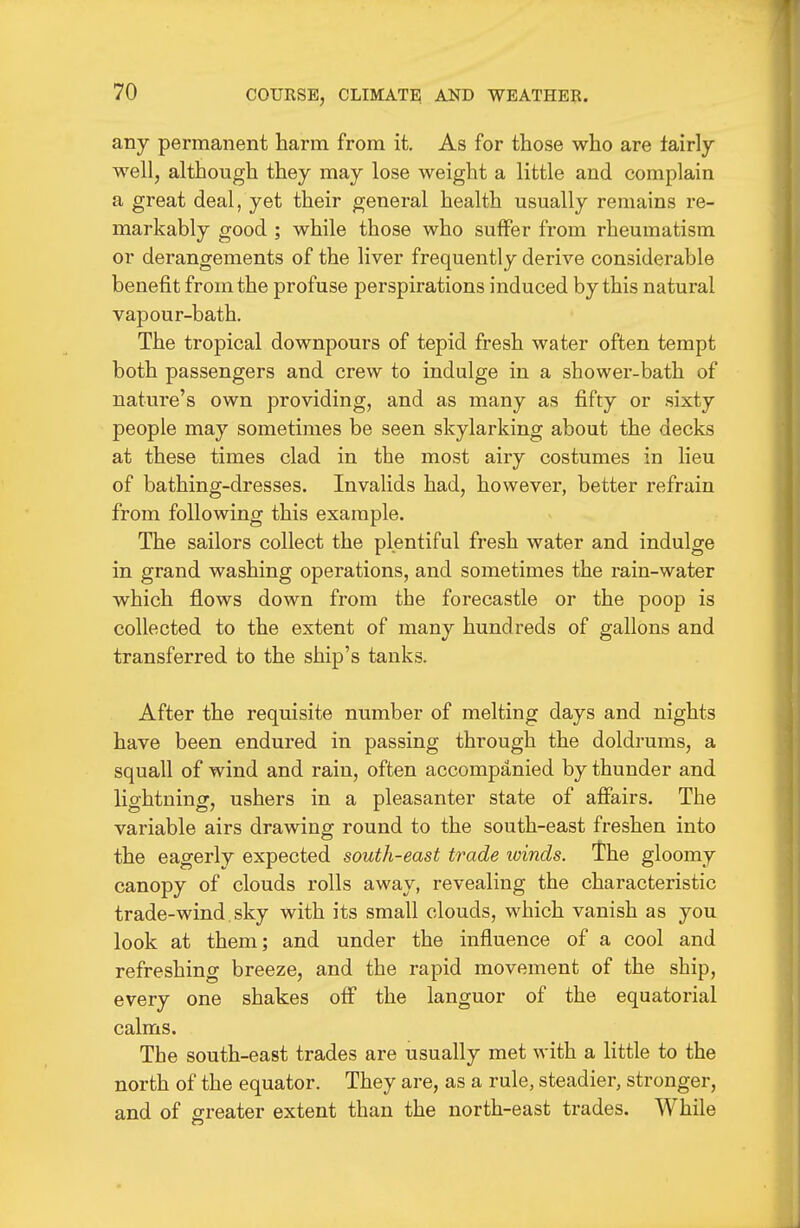 any permanent harm from it. As for those who are tairly well, although they may lose weight a little and complain a great deal, yet their general health usually remains re- markably good ; while those who suffer from rheumatism or derangements of the liver frequently derive considerable benefit from the profuse perspirations induced by this natural vapour-bath. The tropical downpours of tepid fresh water often tempt both passengers and crew to indulge in a shower-bath of nature's own providing, and as many as fifty or sixty people may sometimes be seen skylarking about the decks at these times clad in the most airy costumes in lieu of bathing-dresses. Invalids had, however, better refrain from following this example. The sailors collect the plentiful fresh water and indulge in grand washing operations, and sometimes the rain-water which flows down from the forecastle or the poop is collected to the extent of many hundreds of gallons and transferred to the ship's tanks. After the requisite number of melting days and nights have been endured in passing through the doldrums, a squall of wind and rain, often accompanied by thunder and lightning, ushers in a pleasanter state of aflFairs. The variable airs drawing round to the south-east freshen into the eagerly expected south-east trade winds, the gloomy canopy of clouds rolls away, revealing the characteristic trade-wind, sky with its small clouds, which vanish as you look at them; and under the influence of a cool and refreshing breeze, and the rapid movement of the ship, every one shakes off the languor of the equatorial calms. The south-east trades are usually met with a little to the north of the equator. They are, as a rule, steadier, stronger, and of greater extent than the north-east trades. While