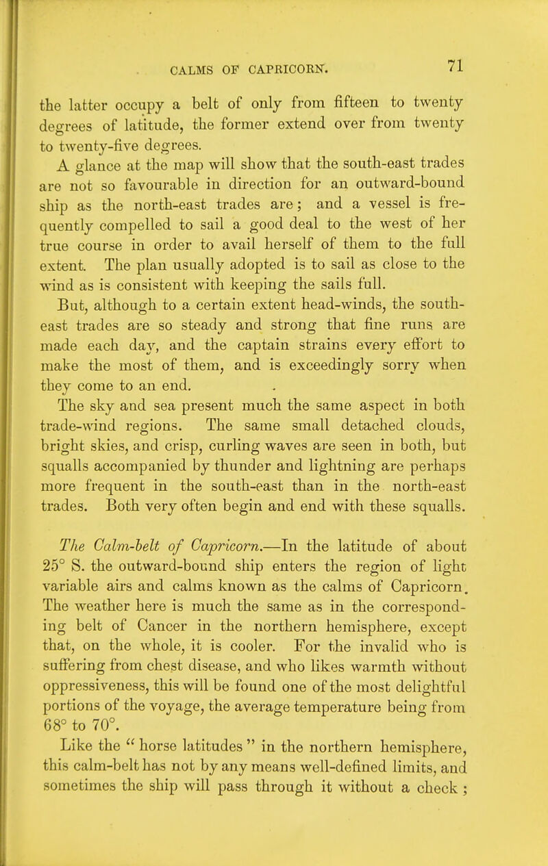 CALMS OF CAPRICOKN. the latter occupy a belt of only from fifteen to twenty decrees of latitude, the former extend over from twenty to twenty-five degrees. A glance at the map will show that the south-east trades are not so favourable in direction for an outward-bound ship as the north-east trades are; and a vessel is fre- quently compelled to sail a good deal to the west of her true course in order to avail herself of them to the full extent. The plan usually adopted is to sail as close to the wind as is consistent with keeping the sails full. But, although to a certain extent head-winds, the south- east trades are so steady and strong that fine runs are made each day, and the captain strains every effort to make the most of them, and is exceedingly sorry when they come to an end. The sky and sea present much the same aspect in both trade-wind regions. The same small detached clouds, bright skies, and crisp, curling waves are seen in both, but squalls accompanied by thunder and lightning are perhaps more frequent in the south-east than in the north-east trades. Both very often begin and end with these squalls. The Calm-belt of Capricorn.—In the latitude of about 25° S. the outward-bound ship enters the region of light variable airs and calms known as the calms of Capricorn. The weather here is much the same as in the correspond- ing belt of Cancer in the northern hemisphere, except that, on the whole, it is cooler. For the invalid who is suffering from chest disease, and who likes warmth without oppressiveness, this will be found one of the most delightful portions of the voyage, the average temperature being from 68° to 70°. Like the  horse latitudes  in the northern hemisphere, this calm-belt has not by any means well-defined limits, and sometimes the ship will pass through it without a check ;