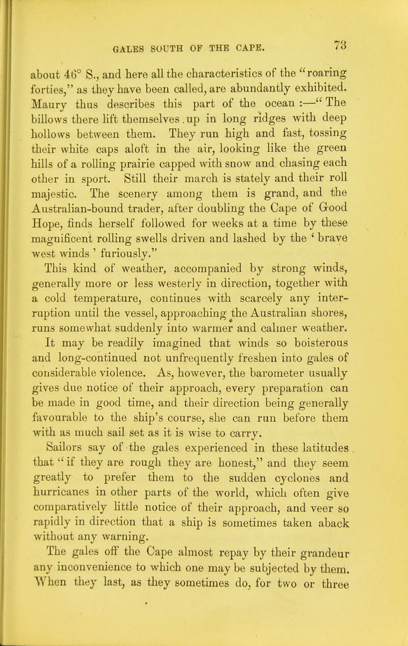 GALES SOUTH OF THE CAPE. about 46° S., and here all the characteristics of the roaring forties, as they have been called, are abundantly exhibited. Maury thus describes this part of the ocean :— The billows there lift themselves .up in long ridges with deep hollows between them. They run high and fast, tossing their white caps aloft in the air, looking like the green hills of a rolling prairie capped with snow and chasing each other in sport. Still their march is stately and their roll majestic. The scenery among them is grand, and the Australian-bound trader, after doubling the Cape of Grood Hope, finds herself followed for weeks at a time by these magnificent rolling swells driven and lashed by the ' brave west winds ' furiously. This kind of weather, accompanied by strong winds, generally more or less westerly in direction, together with a cold temperature, continues with scarcely any inter- ruption until the vessel, approaching the Australian shores, runs somewhat suddenly into warmer and calmer weather. It may be readily imagined that winds so boisterous and long-continued not unfrequently freshen into gales of considerable violence. As, however, the barometer usually gives due notice of their approach, every preparation can be made in good time, and their direction being generally favourable to the ship's course, she can run before them with as much sail set as it is wise to carry. Sailors say of the gales experienced in these latitudes . that if they are rough they are honest, and they seem greatly to prefer them to the sudden cyclones and hurricanes in other parts of the world, which often give comparatively Kttle notice of their approach, and veer so rapidly in direction that a ship is sometimes taken aback without any warning. The gales off the Cape almost repay by their grandeur any inconvenience to which one may be subjected by them. When they last, as they sometimes do, for two or three
