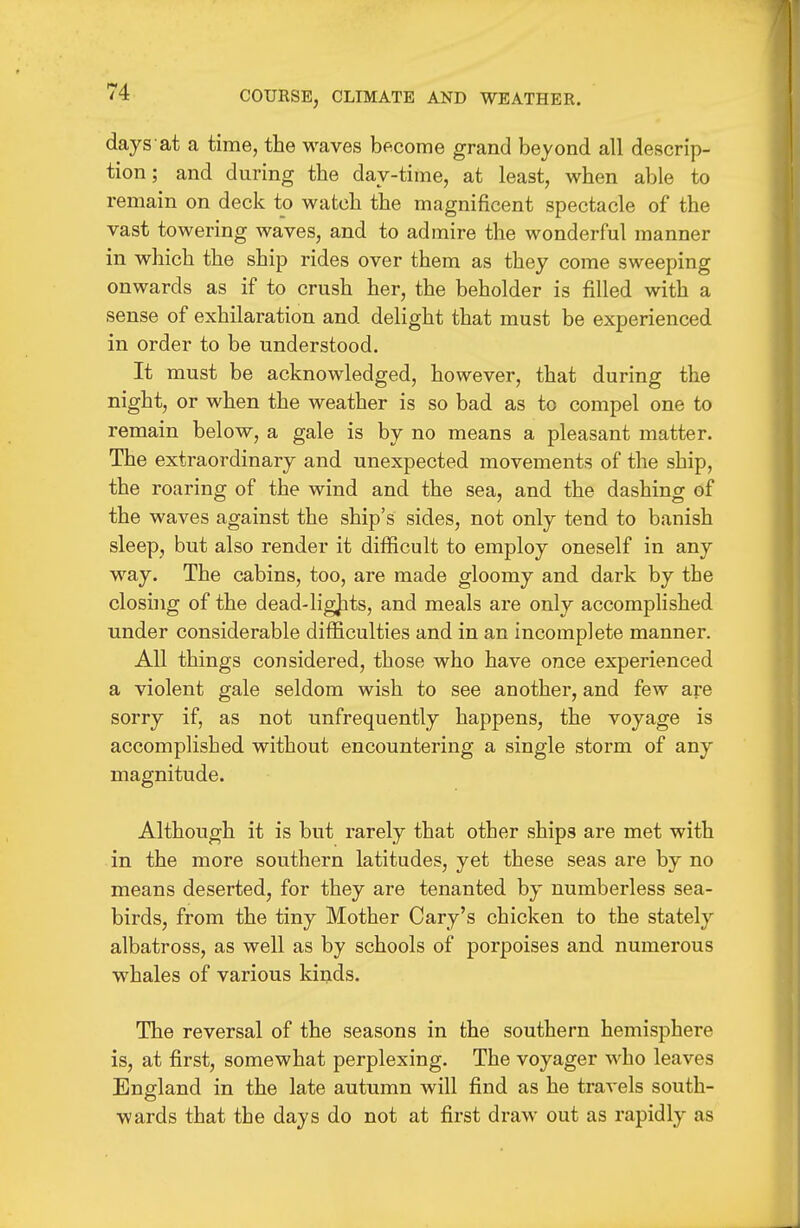 days at a time, the waves become grand beyond all descrip- tion ; and during the day-time, at least, when able to remain on deck to watch the magnificent spectacle of the vast towering waves, and to admire the wonderful manner in which the ship rides over them as they come sweeping onwards as if to crush her, the beholder is filled with a sense of exhilaration and delight that must be experienced in order to be understood. It must be acknowledged, however, that during the night, or when the weather is so bad as to compel one to remain below, a gale is by no means a pleasant matter. The extraordinary and unexpected movements of the ship, the roaring of the wind and the sea, and the dashing of the waves against the ship's sides, not only tend to banish sleep, but also render it difficult to employ oneself in any way. The cabins, too, are made gloomy and dark by the closhig of the dead-ligjits, and meals are only accomplished under considerable difficulties and in an incomplete manner. All things considered, those who have once experienced a violent gale seldom wish to see another, and few are sorry if, as not unfrequently happens, the voyage is accomplished without encountering a single storm of any magnitude. Although it is but rarely that other ships are met with in the more southern latitudes, yet these seas are by no means deserted, for they are tenanted by numberless sea- birds, from the tiny Mother Gary's chicken to the stately albatross, as well as by schools of porpoises and numerous whales of various kinds. The reversal of the seasons in the southern hemisphere is, at first, somewhat perplexing. The voyager who leaves England in the late autumn will find as he travels south- wards that the days do not at first draw out as rapidly as