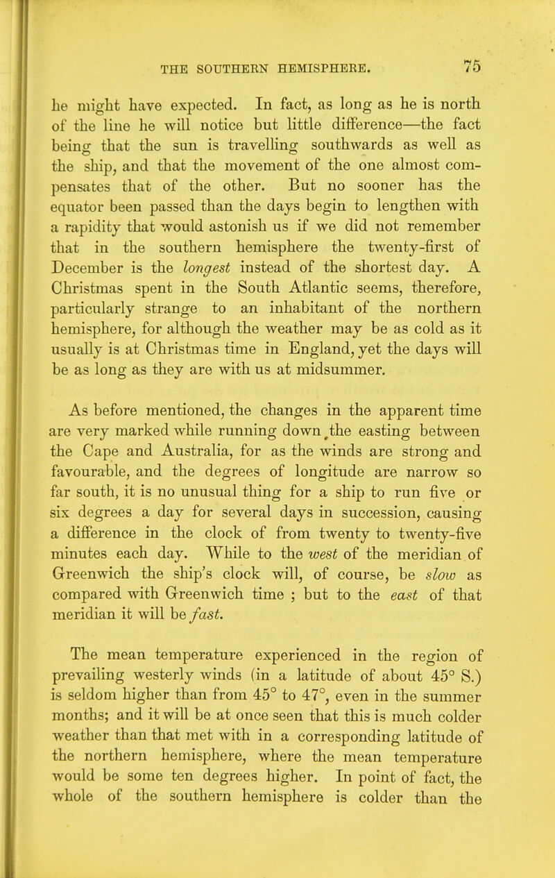 he might have expected. In fact, as long as he is north of the line he will notice but little difference—the fact beincr that the sun is travelling southwards as well as the ship, and that the movement of the one almost com- pensates that of the other. But no sooner has the equator been passed than the days begin to lengthen with a rapidity that would astonish us if we did not remember that in the southern hemisphere the twenty-first of December is the longest instead of the shortest day. A Christmas spent in the South Atlantic seems, therefore, particularly strange to an inhabitant of the northern hemisphere, for although the weather may be as cold as it usually is at Christmas time in England, yet the days will be as long as they are with us at midsummer. As before mentioned, the changes in the apparent time are very marked while running down ^the easting between the Cape and Australia, for as the winds are strong and favourable, and the degrees of longitude are narrow so far south, it is no unusual thing for a ship to run five or six degrees a day for several days in succession, causing a difference in the clock of from twenty to twenty-five minutes each day. While to the wesi of the meridian of Greenwich the ship's clock will, of course, be slow as compared with Greenwich time ; but to the east of that meridian it will be fast. The mean temperature experienced in the region of prevailing westerly winds (in a latitude of about 45° S.) is seldom higher than from 45° to 47°, even in the summer months; and it will be at once seen that this is much colder weather than that met with in a corresponding latitude of the northern hemisphere, where the mean temperature would be some ten degrees higher. In point of fact, the whole of the southern hemisphere is colder than the