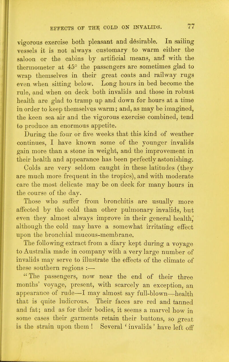 EFFECTS OF THE COLD ON INVALIDS. vigorous exercise both pleasant and desirable. In sailing vessels it is not always customary to warm either the saloon or the cabins by artificial means, and with the thermometer at 45° the passengers are sometimes glad to wrap themselves in their great coats and railway rugs even when sitting below. Long hours in bed become the rule, and when on deck both invalids and those in robust health are glad to tramp up and down for hours at a time in order to keep themselves warm; and, as may be imagined, the keen sea air and the vigorous exercise combined, tend to produce an enormous appetite. Durinff the four or five weeks that this kind of weather continues, I have known some of the younger invalids gain more than a stone in weight, and the improvement in their health and appearance has been perfectly astonishing. Colds are very seldom caught in these latitudes (they are much more frequent in the tropics), and with moderate care the most delicate may be on deck for many hours in the course of the day. Those who suffer from bronchitis are usually more affected by the cold than other pulmonary invalids, but even they almost always improve in their general health,' although the cold may have a somewhat irritating effect upon the bronchial mucous-membrane. The following extract from a diary kept during a voyage to Australia made in company with a very large number of invalids may serve to illustrate the effects of the climate of these southern regions :— The passengers, now near the end of their three months' voyage, present, with scarcely an exception, an appearance of rude—I may almost say full-blown—health that is quite ludicrous. Their faces are red and tanned and fat; and as for their bodies, it seems a marvel how in some cases their garments retain their buttons, so great is the strain upon them ! Several ' invalids ' have left off