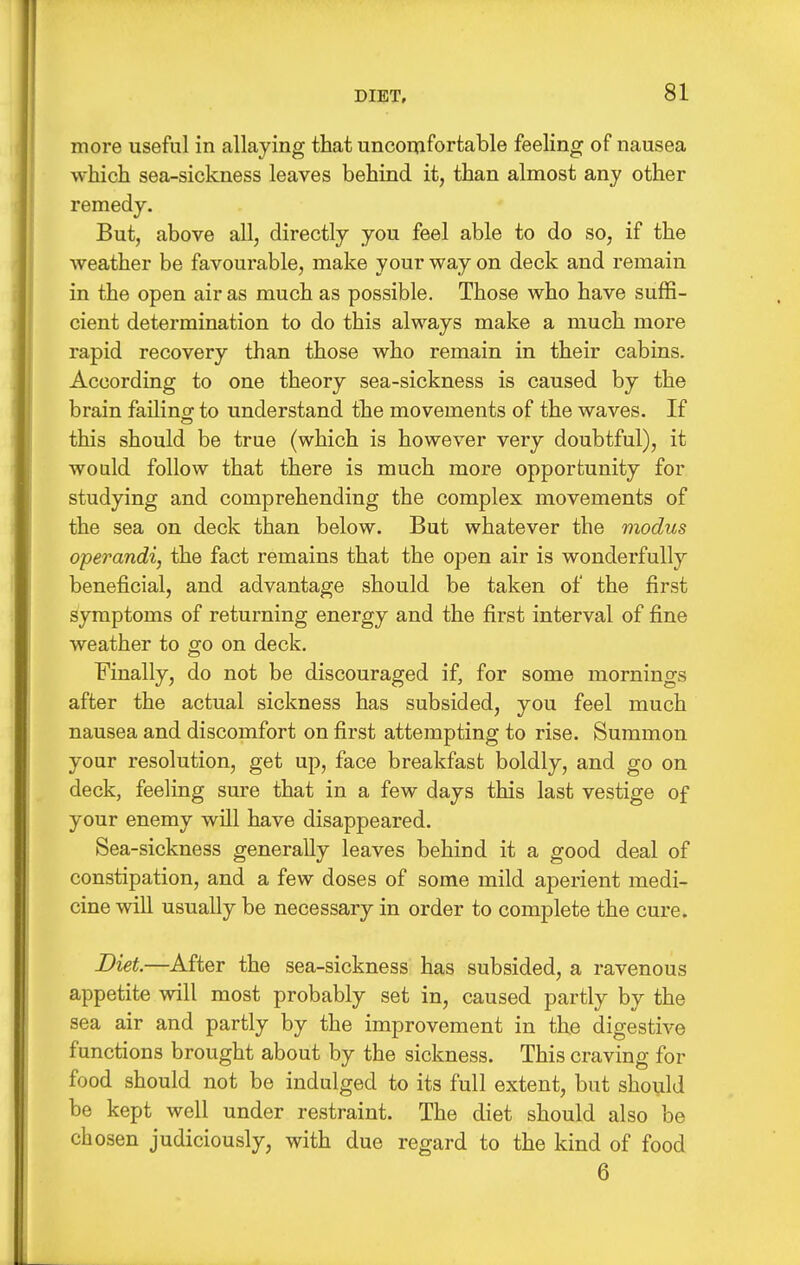 more useful in allaying that uncomfortable feeling of nausea which sea-sickness leaves behind it, than almost any other remedy. But, above all, directly you feel able to do so, if the weather be favourable, make your way on deck and remain in the open air as much as possible. Those who have suffi- cient determination to do this always make a much more rapid recovery than those who remain in their cabins. According to one theory sea-sickness is caused by the brain failinof to understand the movements of the waves. If this should be true (which is however very doubtful), it would follow that there is much more opportunity for studying and comprehending the complex movements of the sea on deck than below. But whatever the modus operandi, the fact remains that the open air is wonderfully beneficial, and advantage should be taken of the first symptoms of returning energy and the first interval of fine weather to go on deck. Finally, do not be discouraged if, for some mornings after the actual sickness has subsided, you feel much nausea and discomfort on first attempting to rise. Summon your resolution, get up, face breakfast boldly, and go on deck, feeling sure that in a few days this last vestige of your enemy will have disappeared. Sea-sickness generally leaves behind it a good deal of constipation, and a few doses of some mild aperient medi- cine will usually be necessary in order to complete the cure. Diet.—After the sea-sickness has subsided, a ravenous appetite will most probably set in, caused partly by the sea air and partly by the improvement in the digestive functions brought about by the sickness. This craving for food should not be indulged to its full extent, but should be kept well under restraint. The diet should also be chosen judiciously, with due regard to the kind of food 6